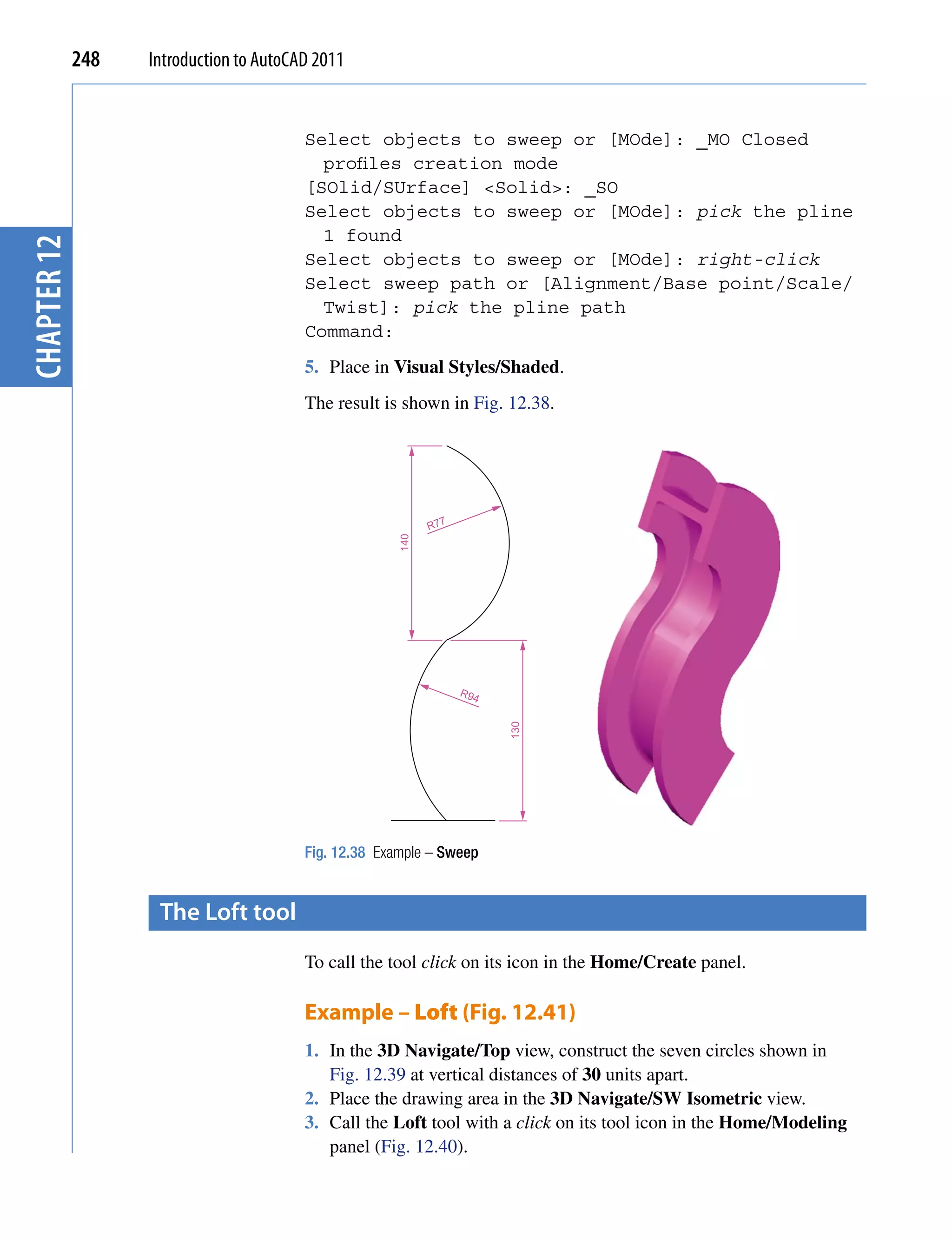 248   Introduction to AutoCAD 2011


                                         Select objects to sweep or [MOde]: _MO Closed
                                           profiles creation mode
                                         [SOlid/SUrface] <Solid>: _SO
                                         Select objects to sweep or [MOde]: pick the pline
                                           1 found
chapter 12




                                         Select objects to sweep or [MOde]: right-click
                                         Select sweep path or [Alignment/Base point/Scale/
                                           Twist]: pick the pline path
                                         Command:
                                         5. Place in Visual Styles/Shaded.
                                         The result is shown in Fig. 12.38.




                                                             R77
                                                       140




                                                                   R94
                                                                         130




                                         Fig. 12.38 Example – Sweep


                    the Loft tool
                                         To call the tool click on its icon in the Home/Create panel.

                                         Example – Loft (Fig. 12.41)
                                         1. In the 3D Navigate/Top view, construct the seven circles shown in
                                            Fig. 12.39 at vertical distances of 30 units apart.
                                         2. Place the drawing area in the 3D Navigate/SW Isometric view.
                                         3. Call the Loft tool with a click on its tool icon in the Home/Modeling
                                            panel (Fig. 12.40).
 