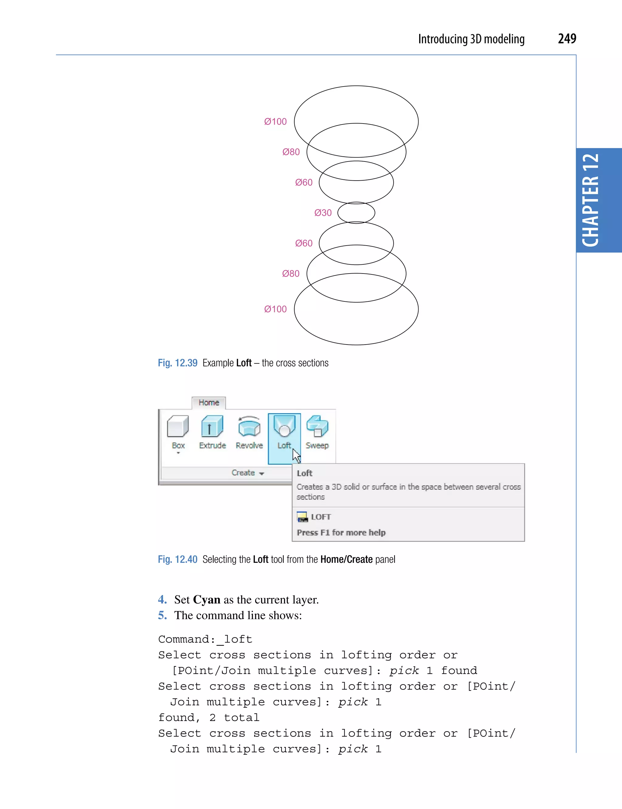 Introducing 3D modeling   249




                           Ø100


                                Ø80




                                                                                            chapter 12
                                   Ø60


                                         Ø30


                                   Ø60


                                Ø80


                           Ø100




Fig. 12.39 Example Loft – the cross sections




Fig. 12.40 Selecting the Loft tool from the Home/Create panel


4. Set Cyan as the current layer.
5. The command line shows:
Command:_loft
Select cross sections in lofting order                              or
  [POint/Join multiple curves]: pick 1                              found
Select cross sections in lofting order                              or [POint/
  Join multiple curves]: pick 1
found, 2 total
Select cross sections in lofting order                               or [POint/
  Join multiple curves]: pick 1
 