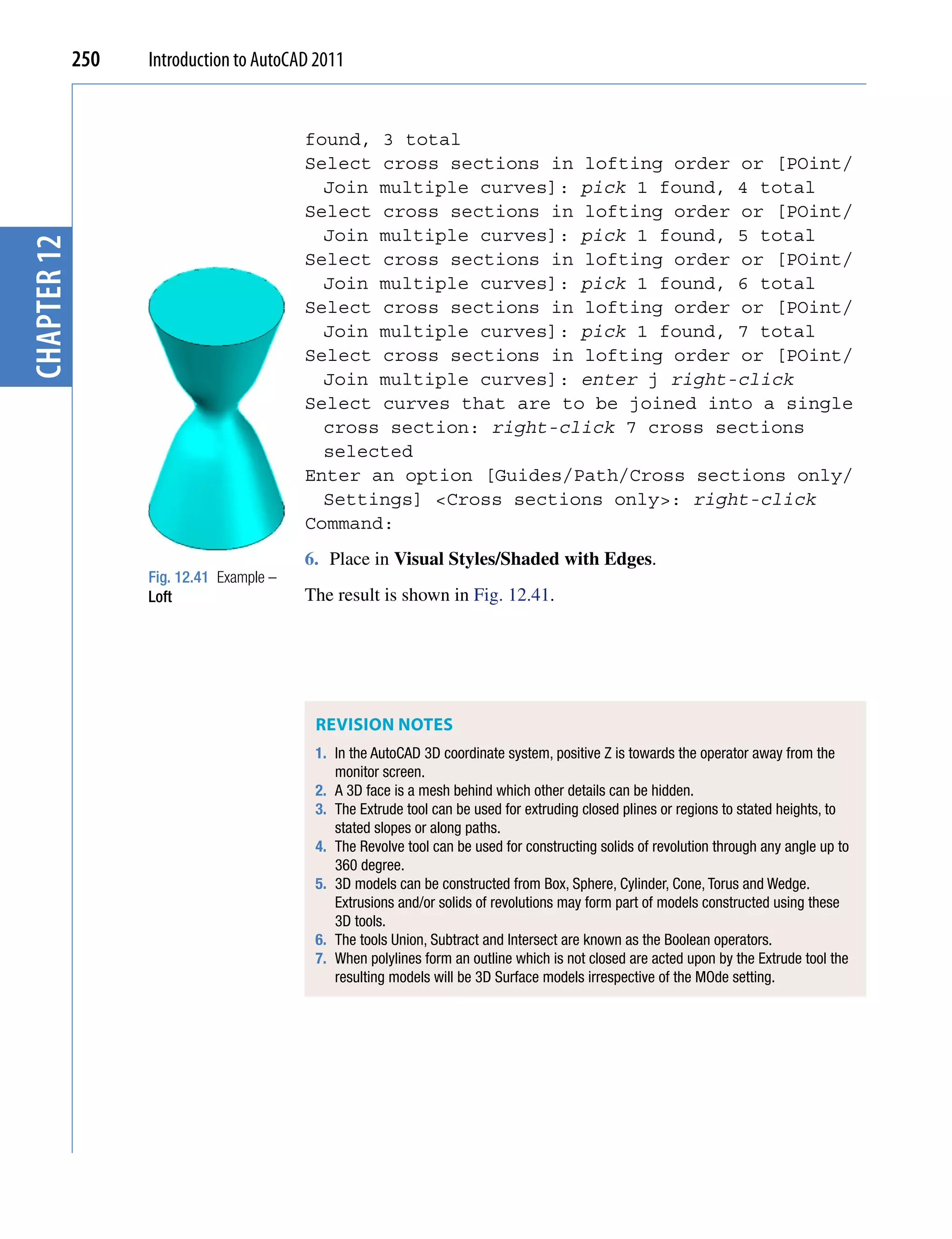250   Introduction to AutoCAD 2011


                                          found, 3 total
                                          Select cross sections in lofting order or [POint/
                                            Join multiple curves]: pick 1 found, 4 total
                                          Select cross sections in lofting order or [POint/
                                            Join multiple curves]: pick 1 found, 5 total
chapter 12




                                          Select cross sections in lofting order or [POint/
                                            Join multiple curves]: pick 1 found, 6 total
                                          Select cross sections in lofting order or [POint/
                                            Join multiple curves]: pick 1 found, 7 total
                                          Select cross sections in lofting order or [POint/
                                            Join multiple curves]: enter j right-click
                                          Select curves that are to be joined into a single
                                            cross section: right-click 7 cross sections
                                            selected
                                          Enter an option [Guides/Path/Cross sections only/
                                            Settings] <Cross sections only>: right-click
                                          Command:
                                          6. Place in Visual Styles/Shaded with Edges.
                   Fig. 12.41 Example –
                   Loft                   The result is shown in Fig. 12.41.




                                           REvISIoN NoTES
                                           1. In the AutoCAD 3D coordinate system, positive Z is towards the operator away from the
                                              monitor screen.
                                           2. A 3D face is a mesh behind which other details can be hidden.
                                           3. The Extrude tool can be used for extruding closed plines or regions to stated heights, to
                                              stated slopes or along paths.
                                           4. The Revolve tool can be used for constructing solids of revolution through any angle up to
                                              360 degree.
                                           5. 3D models can be constructed from Box, Sphere, Cylinder, Cone, Torus and Wedge.
                                              Extrusions and/or solids of revolutions may form part of models constructed using these
                                              3D tools.
                                           6. The tools Union, Subtract and Intersect are known as the Boolean operators.
                                           7. When polylines form an outline which is not closed are acted upon by the Extrude tool the
                                              resulting models will be 3D Surface models irrespective of the MOde setting.
 
