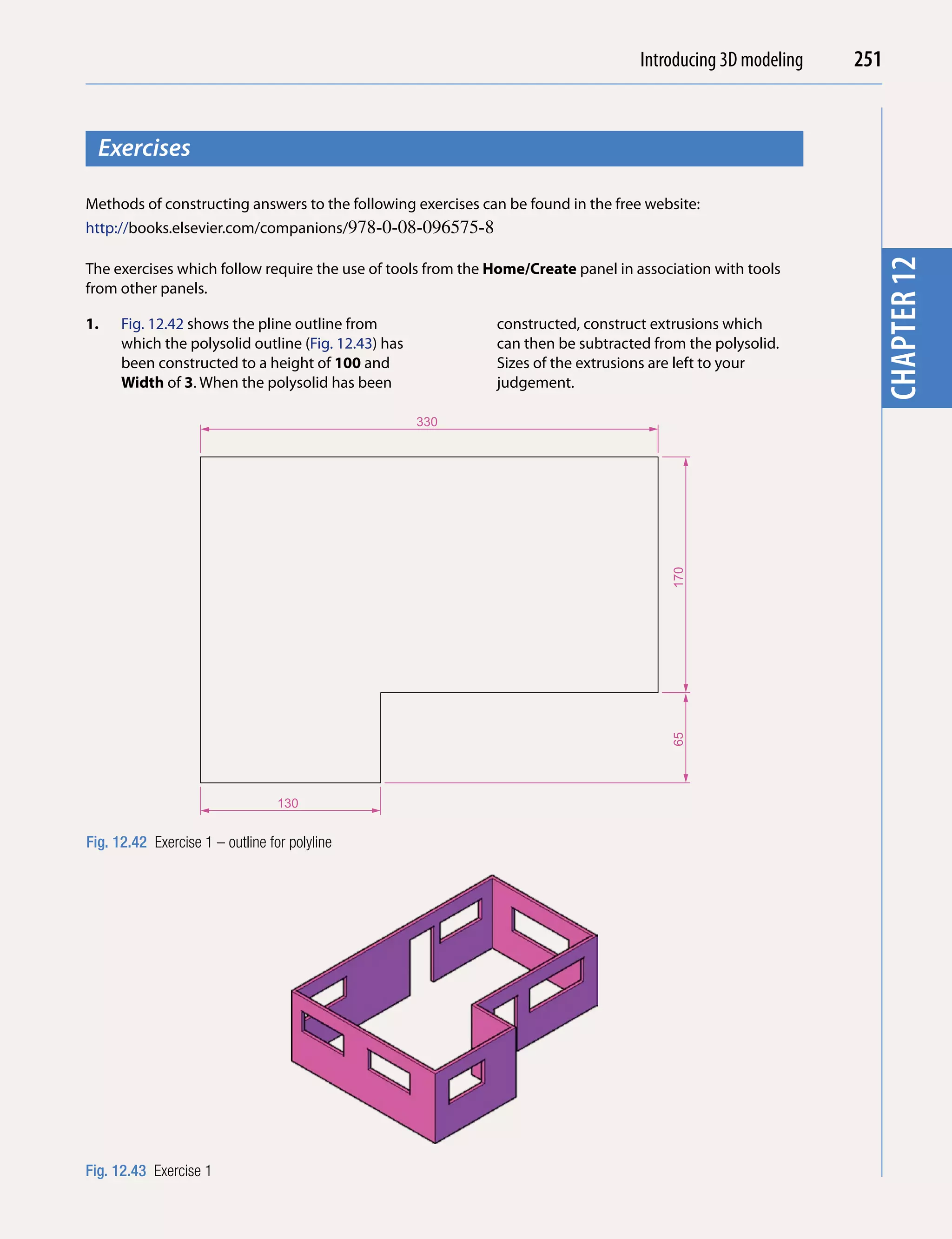 Introducing AutoCAD 2010
                                                                                   Introducing 3D modeling   251


  Exercises




                                                                                                                        chapter 1
Methods of constructing answers to the following exercises can be found in the free website:
http://books.elsevier.com/companions/978-0-08-096575-8




                                                                                                               chapter 12
The exercises which follow require the use of tools from the Home/Create panel in association with tools
from other panels.

1.    Fig. 12.42 shows the pline outline from                constructed, construct extrusions which
      which the polysolid outline (Fig. 12.43) has           can then be subtracted from the polysolid.
      been constructed to a height of 100 and                Sizes of the extrusions are left to your
      Width of 3. When the polysolid has been                judgement.

                                                     330




                                                                                       170
                                                                                       65




                                  130


Fig. 12.42 Exercise 1 – outline for polyline




Fig. 12.43 Exercise 1
 