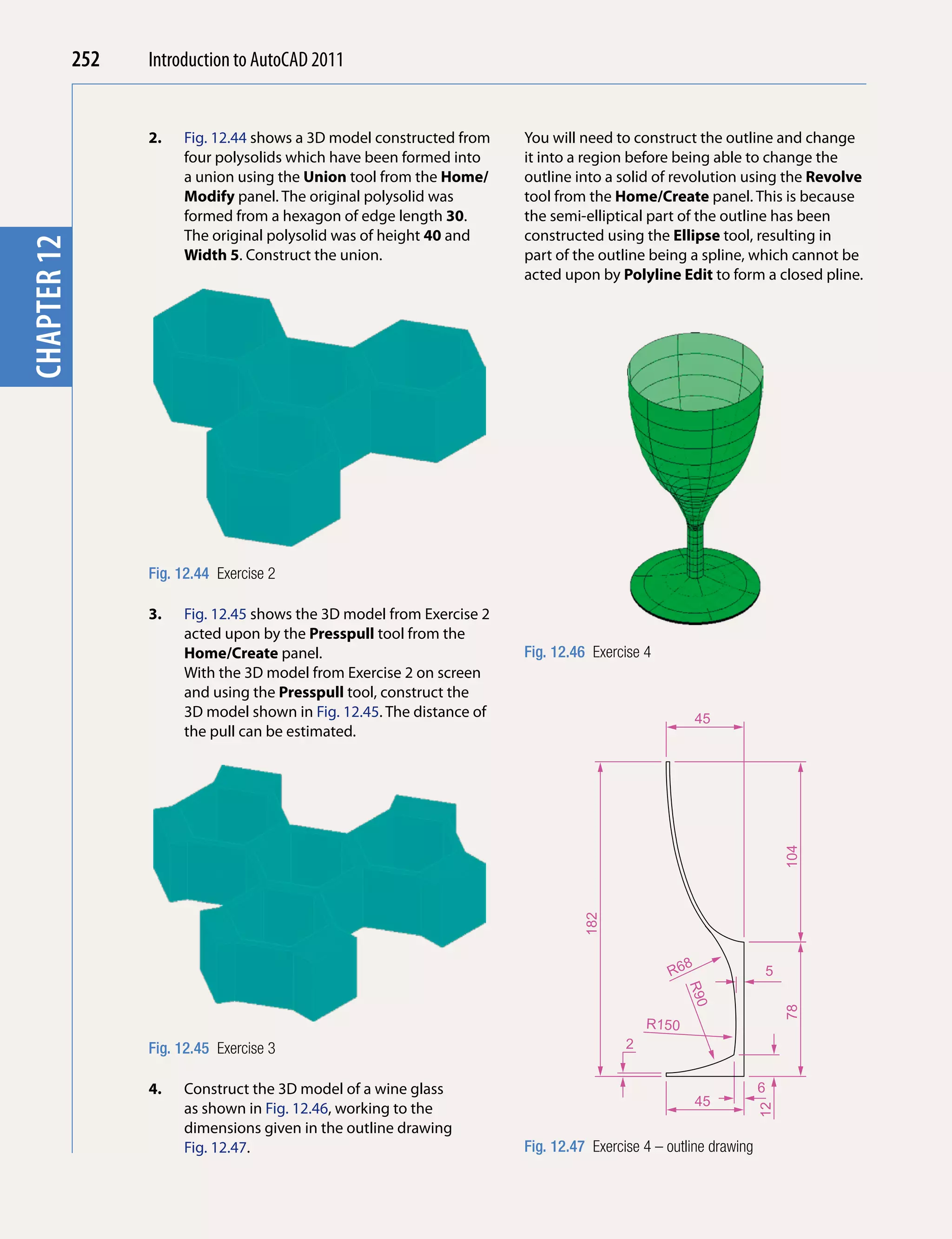 252   Introduction to AutoCAD 2010
                                                 2011


                         2.   Fig. 12.44 shows a 3D model constructed from    You will need to construct the outline and change
chapterchapter 1

                              four polysolids which have been formed into     it into a region before being able to change the
                              a union using the Union tool from the Home/     outline into a solid of revolution using the Revolve
                              Modify panel. The original polysolid was        tool from the Home/Create panel. This is because
                              formed from a hexagon of edge length 30.        the semi-elliptical part of the outline has been
                              The original polysolid was of height 40 and     constructed using the Ellipse tool, resulting in
        12




                              Width 5. Construct the union.                   part of the outline being a spline, which cannot be
                                                                              acted upon by Polyline Edit to form a closed pline.




                         Fig. 12.44 Exercise 2

                         3.   Fig. 12.45 shows the 3D model from Exercise 2
                              acted upon by the Presspull tool from the
                              Home/Create panel.                              Fig. 12.46 Exercise 4
                              With the 3D model from Exercise 2 on screen
                              and using the Presspull tool, construct the
                              3D model shown in Fig. 12.45. The distance of                                   45
                              the pull can be estimated.


                                                                                                                             104
                                                                                        182




                                                                                                          8
                                                                                                      R6                5
                                                                                                          R90




                                                                                                                             78




                                                                                                   R150
                         Fig. 12.45 Exercise 3                                                 2


                         4.   Construct the 3D model of a wine glass                                                    6
                                                                                                              45
                              as shown in Fig. 12.46, working to the
                                                                                                                        12




                              dimensions given in the outline drawing
                              Fig. 12.47.                                     Fig. 12.47 Exercise 4 – outline drawing
 