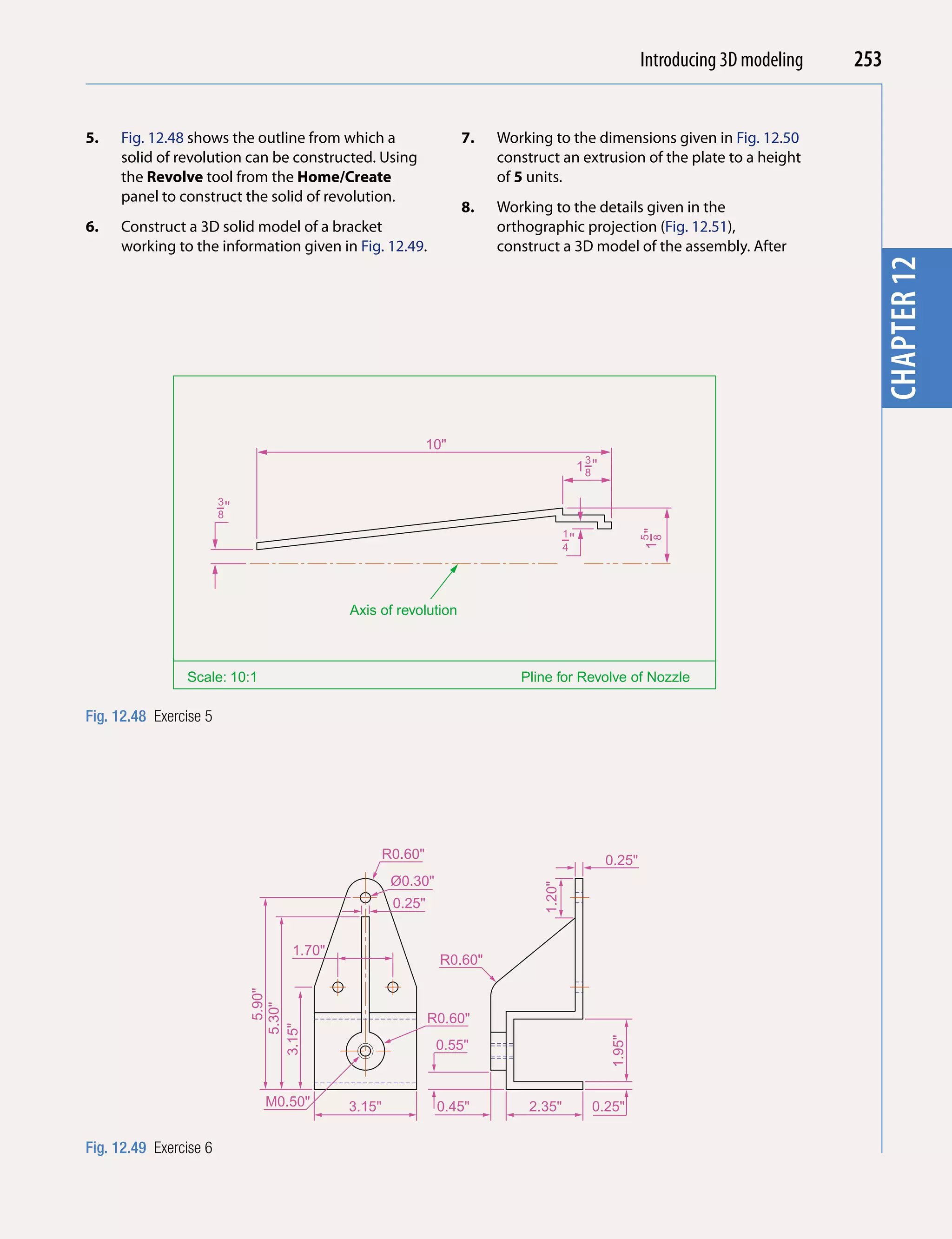 Introducing AutoCAD 2010
                                                                                                               Introducing 3D modeling   253


5.   Fig. 12.48 shows the outline from which a                       7.   Working to the dimensions given in Fig. 12.50




                                                                                                                                                    chapter 1
     solid of revolution can be constructed. Using                        construct an extrusion of the plate to a height
     the Revolve tool from the Home/Create                                of 5 units.
     panel to construct the solid of revolution.
                                                                     8.   Working to the details given in the
6.   Construct a 3D solid model of a bracket                              orthographic projection (Fig. 12.51),
     working to the information given in Fig. 12.49.                      construct a 3D model of the assembly. After




                                                                                                                                           chapter 12
                                                               10"
                                                                                               3
                                                                                              1−"
                                                                                               8

                        3
                        −"
                        8
                                                                                         1




                                                                                                              1−"
                                                                                         −"




                                                                                                              5
                                                                                                               8
                                                                                         4




                                              Axis of revolution



                Scale: 10:1                                                  Pline for Revolve of Nozzle

Fig. 12.48 Exercise 5




                                                      R0.60"                                         0.25"
                                                       Ø0.30"
                                                                                 1.20"




                                                       0.25"


                                      1.70"
                                                                 R0.60"
                                   5.90"
                                5.30"




                                                               R0.60"
                             3.15"




                                                                                                     1.95"




                                                                0.55"


                                M0.50"        3.15"             0.45"         2.35"                0.25"

Fig. 12.49 Exercise 6
 