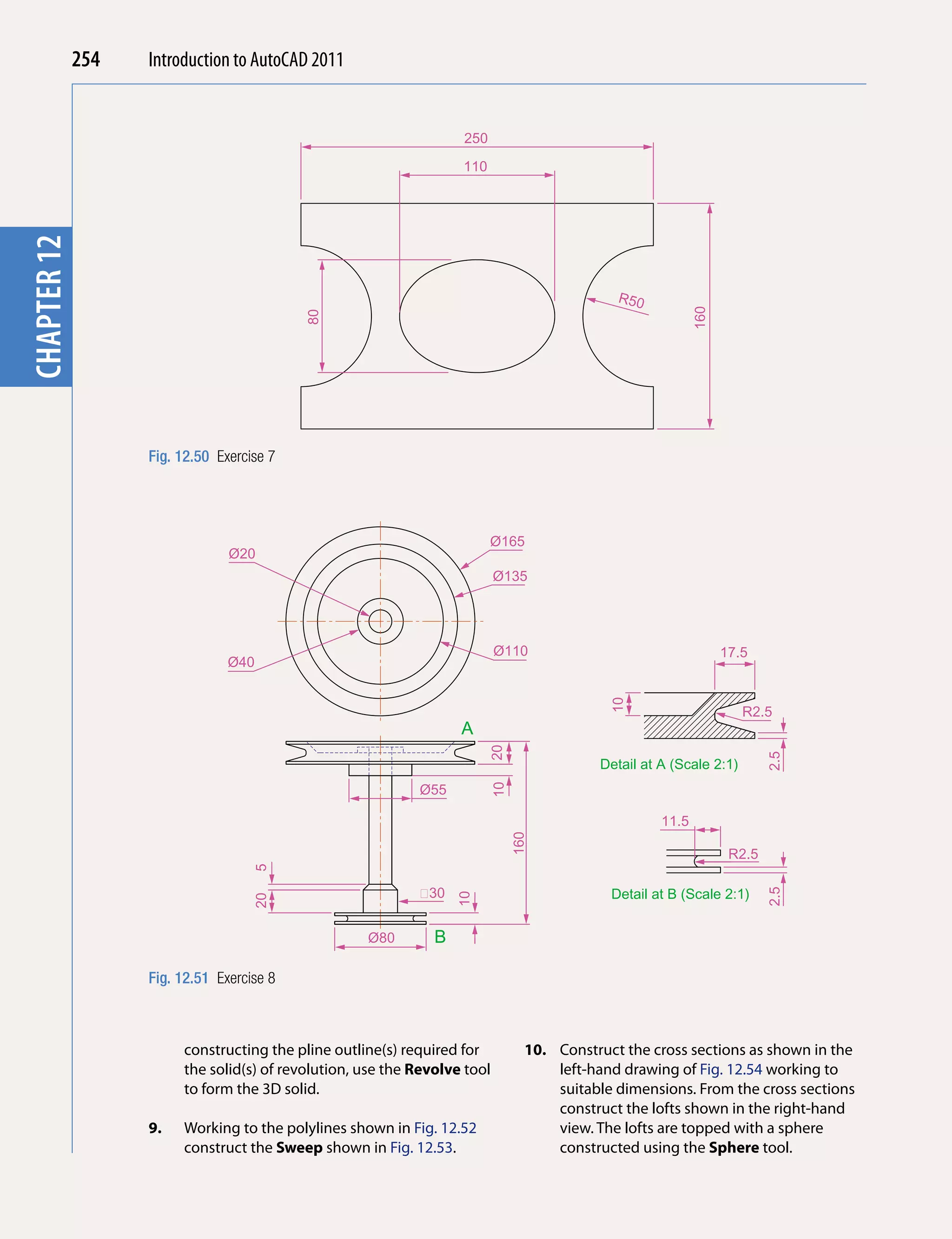 254   Introduction to AutoCAD 2010
                                                 2011


                                                                         250
chapterchapter 1


                                                                         110
        12




                                                                                                   R50




                                                                                                                 160
                                                 80




                         Fig. 12.50 Exercise 7




                                                                               Ø165
                                      Ø20
                                                                                 Ø135




                                                                                 Ø110                                  17.5
                                      Ø40
                                                                                                  10




                                                                                                                          R2.5
                                                                         A
                                                                               20




                                                                                                                               2.5
                                                                                                Detail at A (Scale 2:1)
                                                                  Ø55
                                                                               10




                                                                                                          11.5
                                                                                    160




                                                                                                                        R2.5
                                          5




                                                                    30                            Detail at B (Scale 2:1)
                                                                                                                               2.5
                                                                         10
                                          20




                                                          Ø80        B

                         Fig. 12.51 Exercise 8



                              constructing the pline outline(s) required for          10. Construct the cross sections as shown in the
                              the solid(s) of revolution, use the Revolve tool            left-hand drawing of Fig. 12.54 working to
                              to form the 3D solid.                                       suitable dimensions. From the cross sections
                                                                                          construct the lofts shown in the right-hand
                         9.   Working to the polylines shown in Fig. 12.52                view. The lofts are topped with a sphere
                              construct the Sweep shown in Fig. 12.53.                    constructed using the Sphere tool.
 
