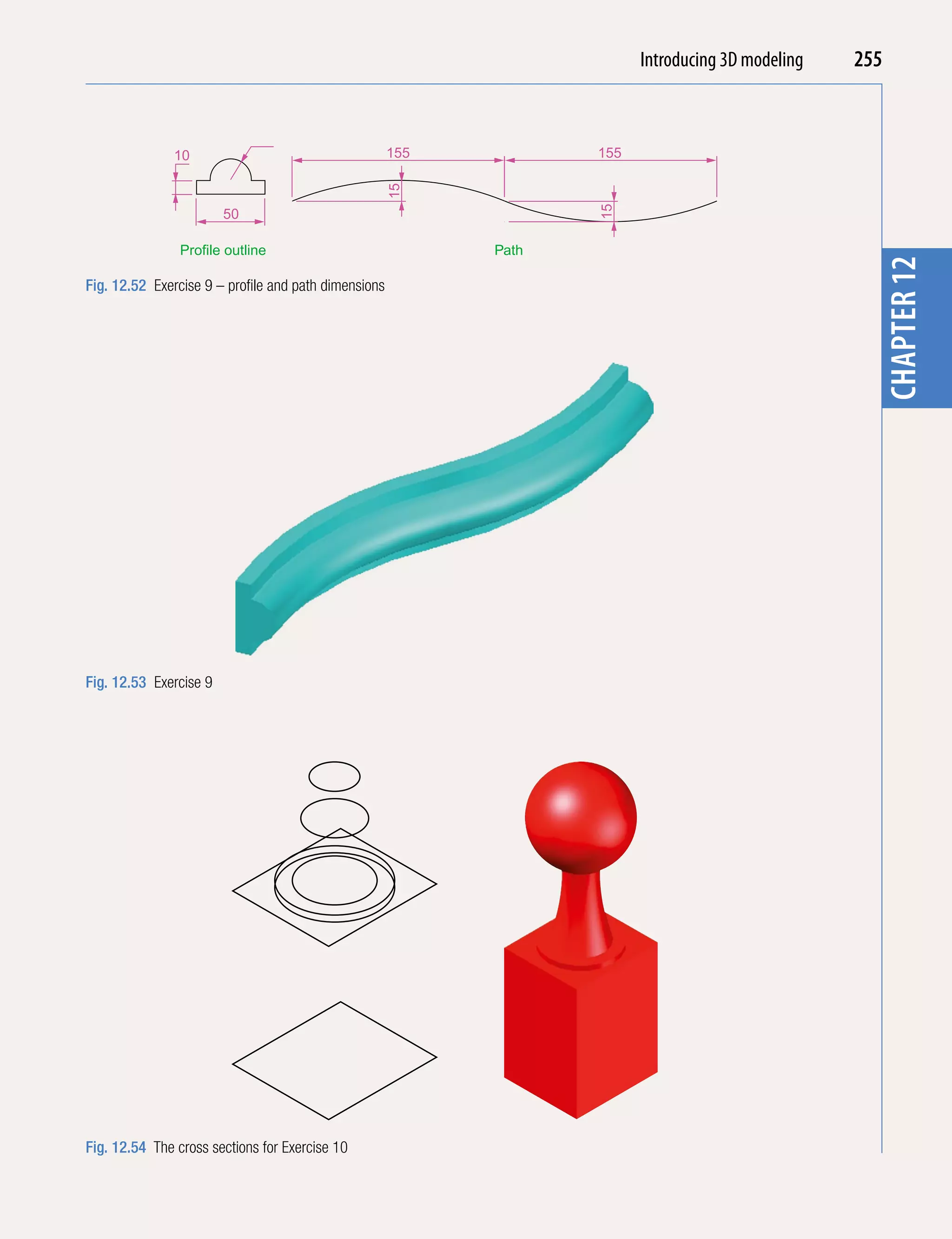 Introducing AutoCAD 2010
                                                                           Introducing 3D modeling   255


                                                      155          155




                                                                                                                chapter 1
               10




                                                      15




                                                                   15
                        50

                Profile outline                             Path




                                                                                                       chapter 12
Fig. 12.52 Exercise 9 – profile and path dimensions




Fig. 12.53 Exercise 9




Fig. 12.54 The cross sections for Exercise 10
 