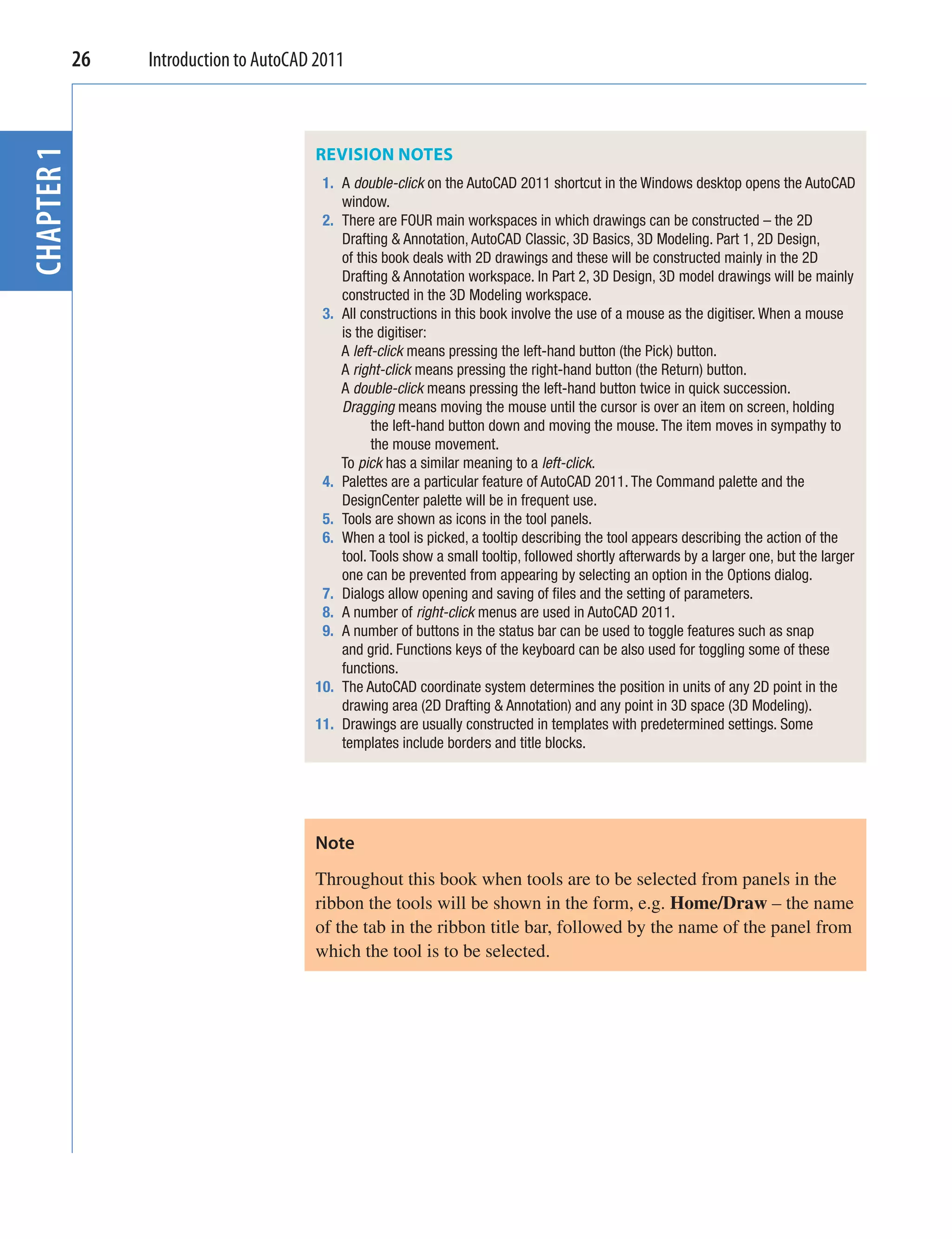 26
CHAPTER 1    Introduction to AutoCAD 2011



                                    REVISION NOTES
                                     1. A double-click on the AutoCAD 2011 shortcut in the Windows desktop opens the AutoCAD
                                        window.
                                     2. There are FOUR main workspaces in which drawings can be constructed – the 2D
                                        Drafting & Annotation, AutoCAD Classic, 3D Basics, 3D Modeling. Part 1, 2D Design,
                                        of this book deals with 2D drawings and these will be constructed mainly in the 2D
                                        Drafting & Annotation workspace. In Part 2, 3D Design, 3D model drawings will be mainly
                                        constructed in the 3D Modeling workspace.
                                     3. All constructions in this book involve the use of a mouse as the digitiser. When a mouse
                                        is the digitiser:
                                        A left-click means pressing the left-hand button (the Pick) button.
                                        A right-click means pressing the right-hand button (the Return) button.
                                        A double-click means pressing the left-hand button twice in quick succession.
                                        Dragging means moving the mouse until the cursor is over an item on screen, holding
                                              the left-hand button down and moving the mouse. The item moves in sympathy to
                                              the mouse movement.
                                        To pick has a similar meaning to a left-click.
                                     4. Palettes are a particular feature of AutoCAD 2011. The Command palette and the
                                        DesignCenter palette will be in frequent use.
                                     5. Tools are shown as icons in the tool panels.
                                     6. When a tool is picked, a tooltip describing the tool appears describing the action of the
                                        tool. Tools show a small tooltip, followed shortly afterwards by a larger one, but the larger
                                        one can be prevented from appearing by selecting an option in the Options dialog.
                                     7. Dialogs allow opening and saving of ﬁles and the setting of parameters.
                                     8. A number of right-click menus are used in AutoCAD 2011.
                                     9. A number of buttons in the status bar can be used to toggle features such as snap
                                        and grid. Functions keys of the keyboard can be also used for toggling some of these
                                        functions.
                                    10. The AutoCAD coordinate system determines the position in units of any 2D point in the
                                        drawing area (2D Drafting & Annotation) and any point in 3D space (3D Modeling).
                                    11. Drawings are usually constructed in templates with predetermined settings. Some
                                        templates include borders and title blocks.




                                    Note
                                    Throughout this book when tools are to be selected from panels in the
                                    ribbon the tools will be shown in the form, e.g. Home/Draw – the name
                                    of the tab in the ribbon title bar, followed by the name of the panel from
                                    which the tool is to be selected.
 