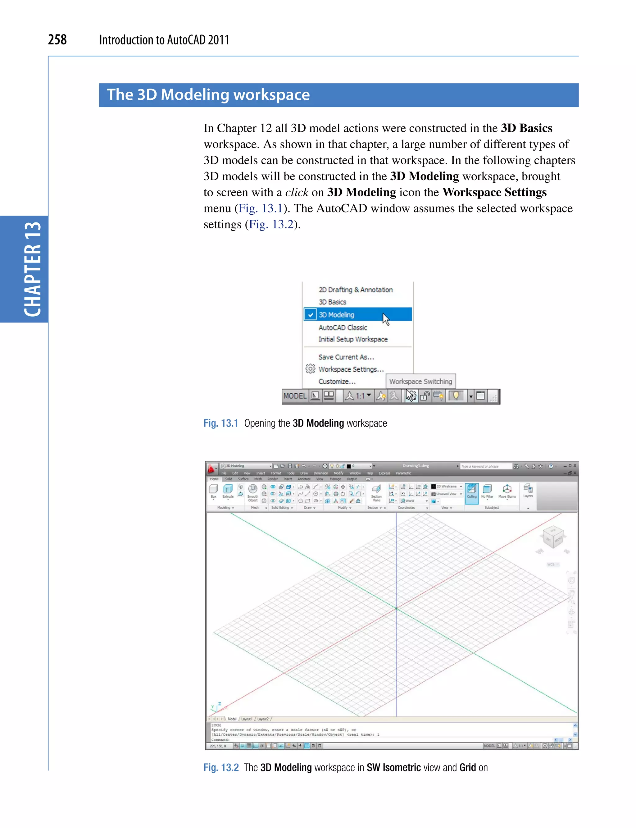 258   Introduction to AutoCAD 2011


                    the 3D modeling workspace
                                         In Chapter 12 all 3D model actions were constructed in the 3D Basics
                                         workspace. As shown in that chapter, a large number of different types of
                                         3D models can be constructed in that workspace. In the following chapters
                                         3D models will be constructed in the 3D Modeling workspace, brought
                                         to screen with a click on 3D Modeling icon the Workspace Settings
                                         menu (Fig. 13.1). The AutoCAD window assumes the selected workspace
                                         settings (Fig. 13.2).
chapter 13




                                         Fig. 13.1 Opening the 3D Modeling workspace




                                         Fig. 13.2 The 3D Modeling workspace in SW Isometric view and Grid on
 