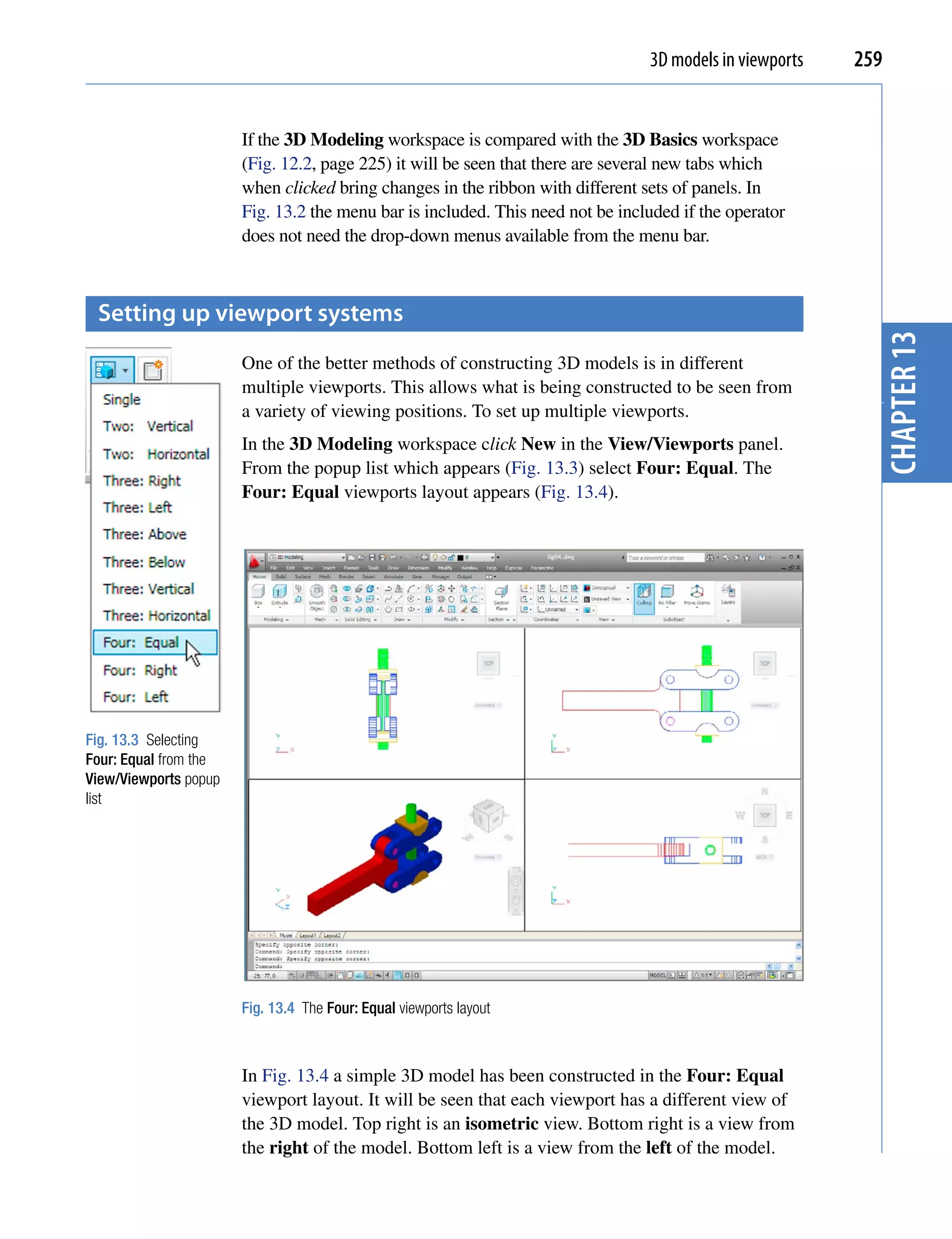 3D models in viewports   259


                       If the 3D Modeling workspace is compared with the 3D Basics workspace
                       (Fig. 12.2, page 225) it will be seen that there are several new tabs which
                       when clicked bring changes in the ribbon with different sets of panels. In
                       Fig. 13.2 the menu bar is included. This need not be included if the operator
                       does not need the drop-down menus available from the menu bar.



 setting up viewport systems




                                                                                                           chapter 13
                       One of the better methods of constructing 3D models is in different
                       multiple viewports. This allows what is being constructed to be seen from
                       a variety of viewing positions. To set up multiple viewports.




                                                                                                           3
                       In the 3D Modeling workspace click New in the View/Viewports panel.
                       From the popup list which appears (Fig. 13.3) select Four: Equal. The
                       Four: Equal viewports layout appears (Fig. 13.4).




Fig. 13.3 Selecting
Four: Equal from the
View/Viewports popup
list




                       Fig. 13.4 The Four: Equal viewports layout



                       In Fig. 13.4 a simple 3D model has been constructed in the Four: Equal
                       viewport layout. It will be seen that each viewport has a different view of
                       the 3D model. Top right is an isometric view. Bottom right is a view from
                       the right of the model. Bottom left is a view from the left of the model.
 