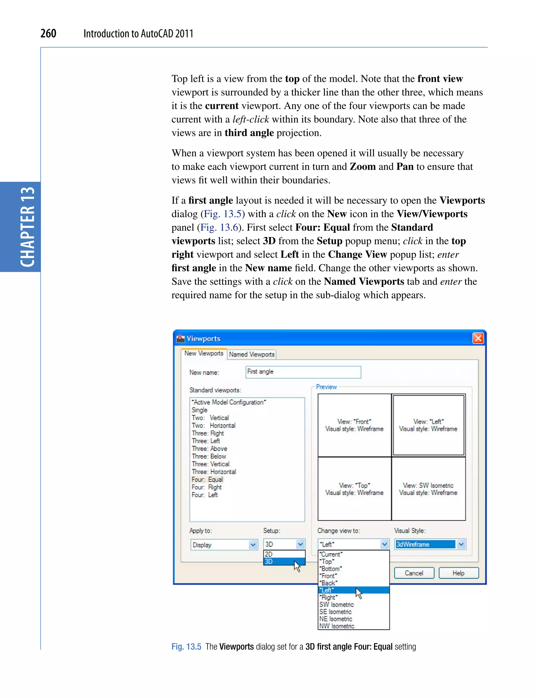 260   Introduction to AutoCAD 2011


                                         Top left is a view from the top of the model. Note that the front view
                                         viewport is surrounded by a thicker line than the other three, which means
                                         it is the current viewport. Any one of the four viewports can be made
                                         current with a left-click within its boundary. Note also that three of the
                                         views are in third angle projection.
                                         When a viewport system has been opened it will usually be necessary
                                         to make each viewport current in turn and Zoom and Pan to ensure that
                                         views fit well within their boundaries.
chapter 13




                                         If a first angle layout is needed it will be necessary to open the Viewports
                                         dialog (Fig. 13.5) with a click on the New icon in the View/Viewports
                                         panel (Fig. 13.6). First select Four: Equal from the Standard
                                         viewports list; select 3D from the Setup popup menu; click in the top
                                         right viewport and select Left in the Change View popup list; enter
                                         first angle in the New name field. Change the other viewports as shown.
                                         Save the settings with a click on the Named Viewports tab and enter the
                                         required name for the setup in the sub-dialog which appears.




                                         Fig. 13.5 The Viewports dialog set for a 3D first angle Four: Equal setting
 