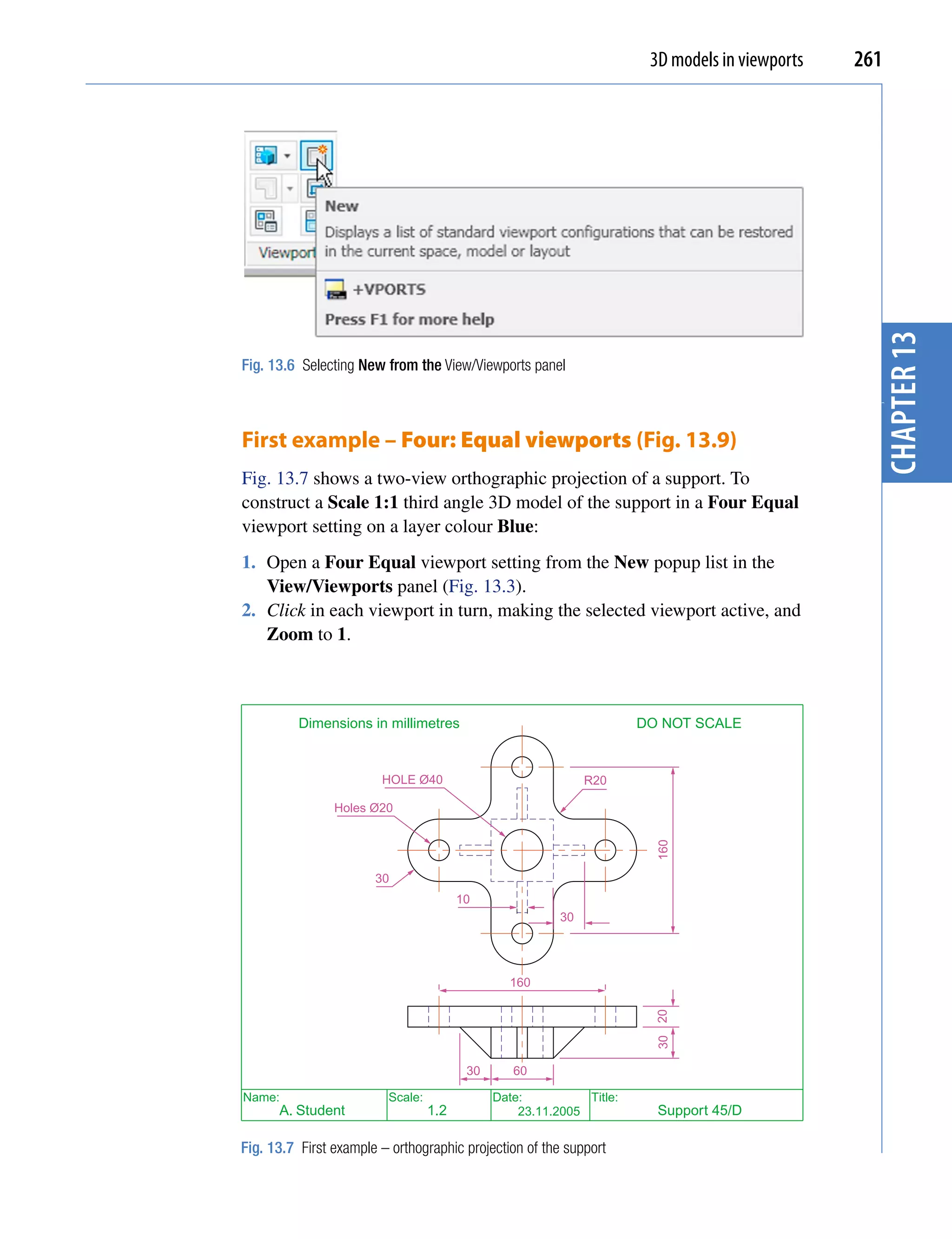 3D models in viewports   261




                                                                                                  chapter 13
Fig. 13.6 Selecting New from the View/Viewports panel




                                                                                                  3
First example – Four: Equal viewports (Fig. 13.9)
Fig. 13.7 shows a two-view orthographic projection of a support. To
construct a Scale 1:1 third angle 3D model of the support in a Four Equal
viewport setting on a layer colour Blue:
1. Open a Four Equal viewport setting from the New popup list in the
   View/Viewports panel (Fig. 13.3).
2. Click in each viewport in turn, making the selected viewport active, and
   Zoom to 1.



          Dimensions in millimetres                                   DO NOT SCALE


                        HOLE Ø40                              R20

                Holes Ø20
                                                                        160




                       30
                                        10
                                                         30




                                                160
                                                                        30 20




                                         30      60

Name:                    Scale:               Date:          Title:
      A. Student                  1.2             23.11.2005            Support 45/D

Fig. 13.7 First example – orthographic projection of the support
 
