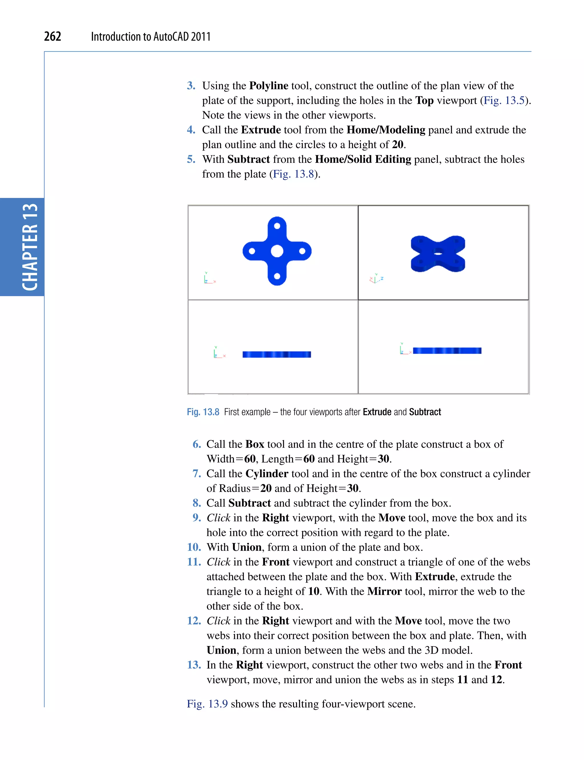 262   Introduction to AutoCAD 2011


                                         3. Using the Polyline tool, construct the outline of the plan view of the
                                            plate of the support, including the holes in the Top viewport (Fig. 13.5).
                                            Note the views in the other viewports.
                                         4. Call the Extrude tool from the Home/Modeling panel and extrude the
                                            plan outline and the circles to a height of 20.
                                         5. With Subtract from the Home/Solid Editing panel, subtract the holes
                                            from the plate (Fig. 13.8).
chapter 13




                                         Fig. 13.8 First example – the four viewports after Extrude and Subtract


                                          6. Call the Box tool and in the centre of the plate construct a box of
                                             Width60, Length60 and Height30.
                                          7. Call the Cylinder tool and in the centre of the box construct a cylinder
                                             of Radius20 and of Height30.
                                          8. Call Subtract and subtract the cylinder from the box.
                                          9. Click in the Right viewport, with the Move tool, move the box and its
                                             hole into the correct position with regard to the plate.
                                         10. With Union, form a union of the plate and box.
                                         11. Click in the Front viewport and construct a triangle of one of the webs
                                             attached between the plate and the box. With Extrude, extrude the
                                             triangle to a height of 10. With the Mirror tool, mirror the web to the
                                             other side of the box.
                                         12. Click in the Right viewport and with the Move tool, move the two
                                             webs into their correct position between the box and plate. Then, with
                                             Union, form a union between the webs and the 3D model.
                                         13. In the Right viewport, construct the other two webs and in the Front
                                             viewport, move, mirror and union the webs as in steps 11 and 12.

                                         Fig. 13.9 shows the resulting four-viewport scene.
 