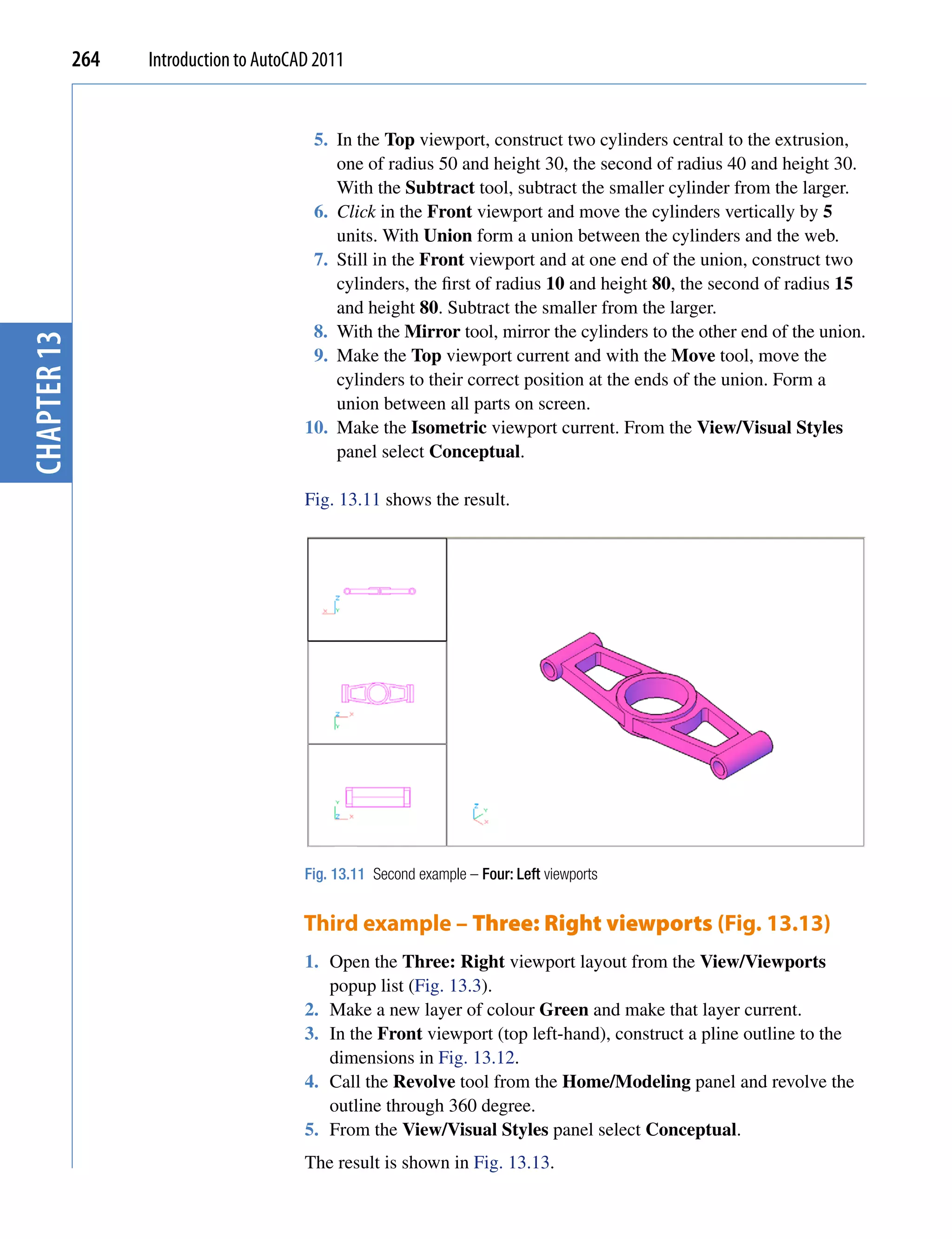 264   Introduction to AutoCAD 2011


                                          5. In the Top viewport, construct two cylinders central to the extrusion,
                                             one of radius 50 and height 30, the second of radius 40 and height 30.
                                             With the Subtract tool, subtract the smaller cylinder from the larger.
                                          6. Click in the Front viewport and move the cylinders vertically by 5
                                             units. With Union form a union between the cylinders and the web.
                                          7. Still in the Front viewport and at one end of the union, construct two
                                             cylinders, the first of radius 10 and height 80, the second of radius 15
                                             and height 80. Subtract the smaller from the larger.
                                          8. With the Mirror tool, mirror the cylinders to the other end of the union.
chapter 13




                                          9. Make the Top viewport current and with the Move tool, move the
                                             cylinders to their correct position at the ends of the union. Form a
                                             union between all parts on screen.
                                         10. Make the Isometric viewport current. From the View/Visual Styles
                                             panel select Conceptual.

                                         Fig. 13.11 shows the result.




                                         Fig. 13.11 Second example – Four: Left viewports


                                         Third example – Three: Right viewports (Fig. 13.13)
                                         1. Open the Three: Right viewport layout from the View/Viewports
                                            popup list (Fig. 13.3).
                                         2. Make a new layer of colour Green and make that layer current.
                                         3. In the Front viewport (top left-hand), construct a pline outline to the
                                            dimensions in Fig. 13.12.
                                         4. Call the Revolve tool from the Home/Modeling panel and revolve the
                                            outline through 360 degree.
                                         5. From the View/Visual Styles panel select Conceptual.
                                         The result is shown in Fig. 13.13.
 