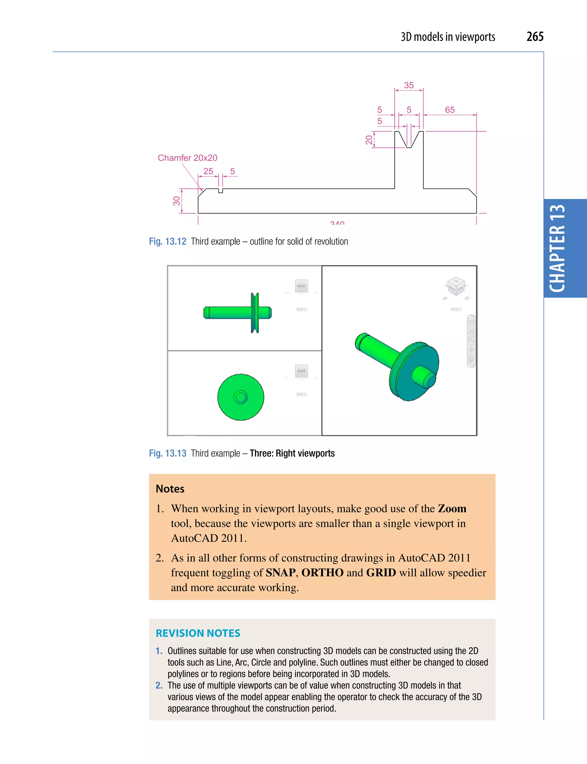 3D models in viewports            265


                                                                       35

                                                                  5     5          65
                                                                  5




                                                             20
  Chamfer 20x20




                                                                                                   100
               25      5
      30




                                                                                                           chapter 13
                                                    340
Fig. 13.12 Third example – outline for solid of revolution




                                                                                                           3
Fig. 13.13 Third example – Three: Right viewports


 Notes
 1. When working in viewport layouts, make good use of the Zoom
    tool, because the viewports are smaller than a single viewport in
    AutoCAD 2011.
 2. As in all other forms of constructing drawings in AutoCAD 2011
    frequent toggling of SNAP, ORTHO and GRID will allow speedier
    and more accurate working.


 ReviSion noTeS
 1. Outlines suitable for use when constructing 3D models can be constructed using the 2D
    tools such as Line, Arc, Circle and polyline. Such outlines must either be changed to closed
    polylines or to regions before being incorporated in 3D models.
 2. The use of multiple viewports can be of value when constructing 3D models in that
    various views of the model appear enabling the operator to check the accuracy of the 3D
    appearance throughout the construction period.
 