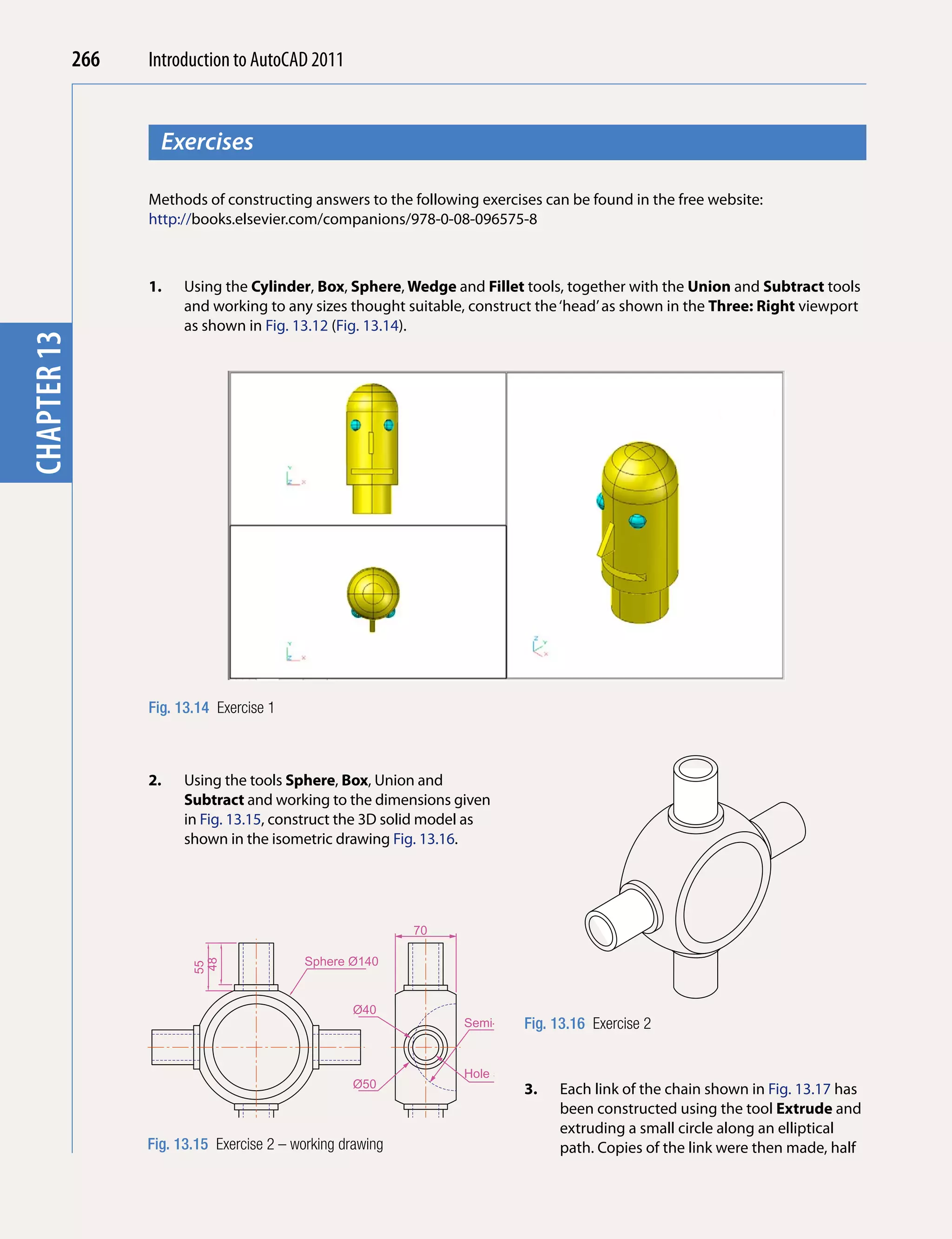 266   Introduction to AutoCAD 2010
                                           2011


                     Exercises
chapter 1



                   Methods of constructing answers to the following exercises can be found in the free website:
                   http://books.elsevier.com/companions/978-0-08-096575-8



                   1.    Using the Cylinder, Box, Sphere, Wedge and Fillet tools, together with the Union and Subtract tools
                         and working to any sizes thought suitable, construct the ‘head’ as shown in the Three: Right viewport
                         as shown in Fig. 13.12 (Fig. 13.14).
chapter 13




                   Fig. 13.14 Exercise 1



                   2.    Using the tools Sphere, Box, Union and
                         Subtract and working to the dimensions given
                         in Fig. 13.15, construct the 3D solid model as
                         shown in the isometric drawing Fig. 13.16.




                                                             70

                                            Sphere Ø140
                          48
                          55




                                                    Ø40
                                                                            Fig. 13.16
                                                                   Semi-sphere R50       Exercise 2


                                                                   Hole 55xØ30
                                                    Ø50                     3.    Each link of the chain shown in Fig. 13.17 has
                                                                                  been constructed using the tool extrude and
                                                                                  extruding a small circle along an elliptical
                   Fig. 13.15 Exercise 2 – working drawing                        path. Copies of the link were then made, half
 