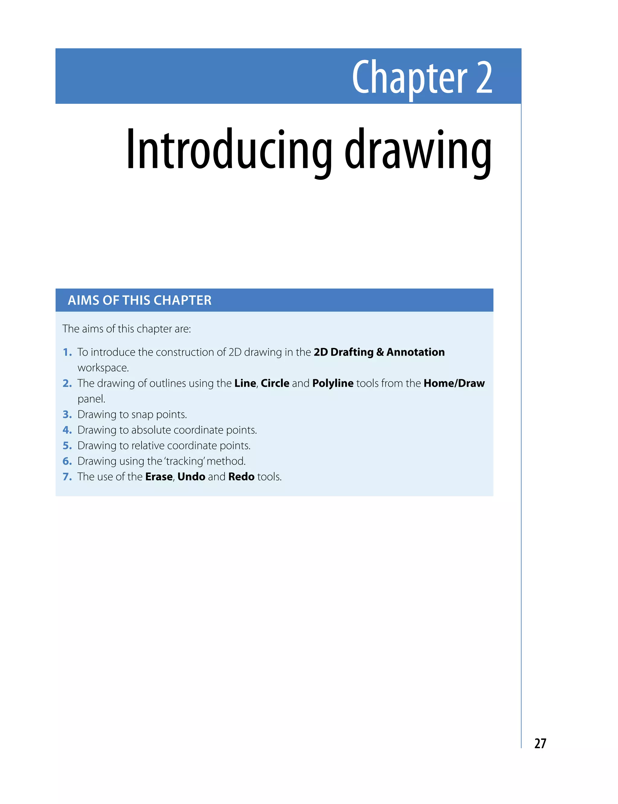 Chapter 2
              Introducing drawing

 Aims of this chApter

The aims of this chapter are:

1. To introduce the construction of 2D drawing in the 2D Drafting & Annotation
   workspace.
2. The drawing of outlines using the Line, Circle and Polyline tools from the Home/Draw
   panel.
3. Drawing to snap points.
4. Drawing to absolute coordinate points.
5. Drawing to relative coordinate points.
6. Drawing using the ‘tracking’ method.
7. The use of the Erase, Undo and Redo tools.




                                                                                          27
 
