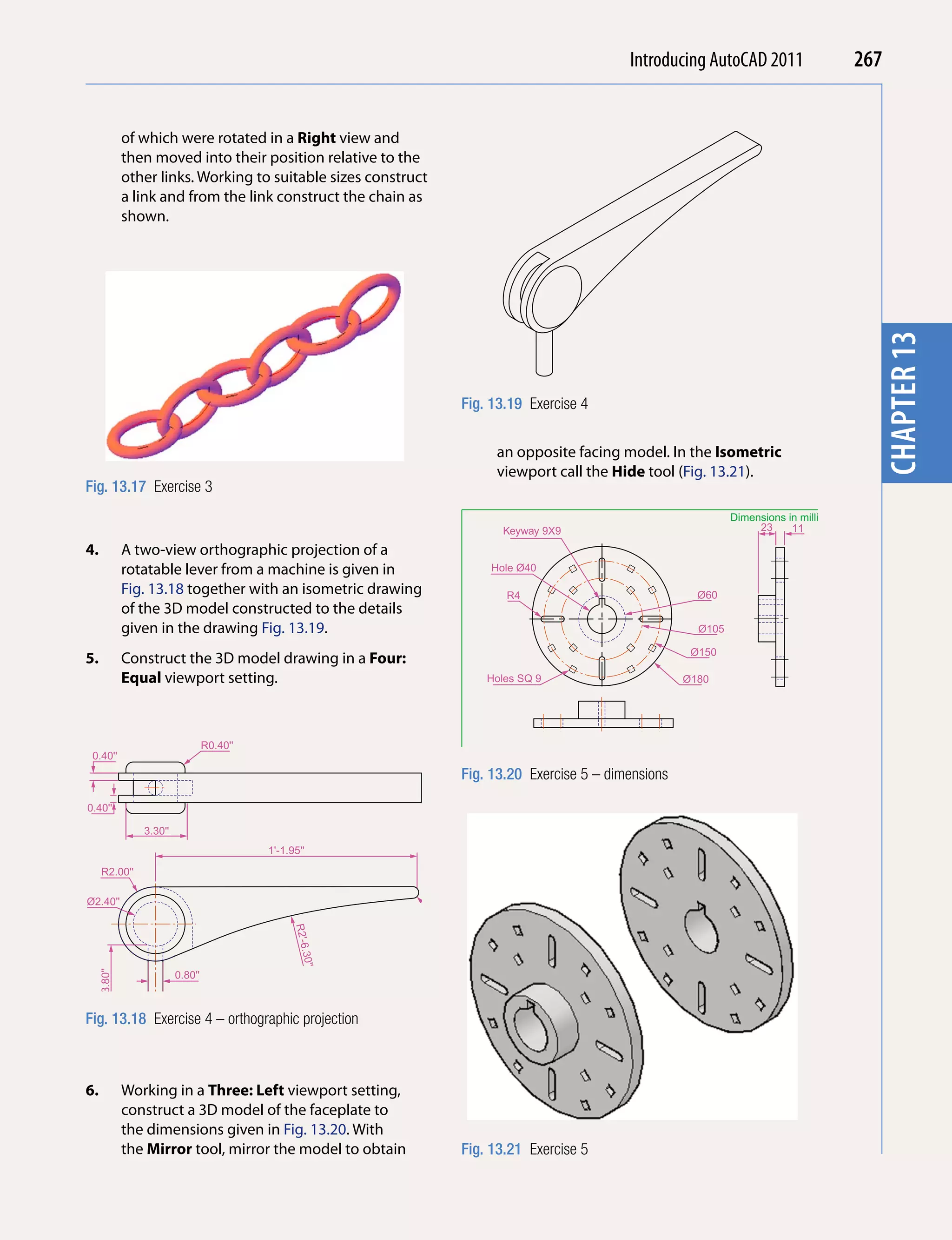 Introducing AutoCAD 2010
                                                                                                                           2011                         267


              of which were rotated in a Right view and




                                                                                                                                                          chapter 1
              then moved into their position relative to the
              other links. Working to suitable sizes construct
              a link and from the link construct the chain as
              shown.




                                                                                                                                                          chapter 13
                                                                          Fig. 13.19 Exercise 4


                                                                               an opposite facing model. In the isometric
                                                                               viewport call the Hide tool (Fig. 13.21).
Fig. 13.17 Exercise 3
                                                                                                                            Dimensions in millimetres
                                                                                 Keyway 9X9                                      23     11

4.            A two-view orthographic projection of a
              rotatable lever from a machine is given in                       Hole Ø40

              Fig. 13.18 together with an isometric drawing                      R4                                  Ø60
              of the 3D model constructed to the details
              given in the drawing Fig. 13.19.                                                                       Ø105

                                                                                                                    Ø150
5.            Construct the 3D model drawing in a Four:
              equal viewport setting.                                         Holes SQ 9                        Ø180




                                   R0.40''
 0.40''
                                                                           M.Y.Name        Scale 1:1   27/05/2008            FACE PLATE 7/FC
                                                                          Fig. 13.20 Exercise 5 – dimensions
                                                                 2.00''




0.40''

                 3.30''
                                             1'-1.95''

     R2.00''

Ø2.40''                                                          R0.30''
                                                   R2'-6
                                                    .30''
     3.80''




                          0.80''



Fig. 13.18 Exercise 4 – orthographic projection



6.            Working in a Three: Left viewport setting,
              construct a 3D model of the faceplate to
              the dimensions given in Fig. 13.20. With
              the Mirror tool, mirror the model to obtain                 Fig. 13.21 Exercise 5
 