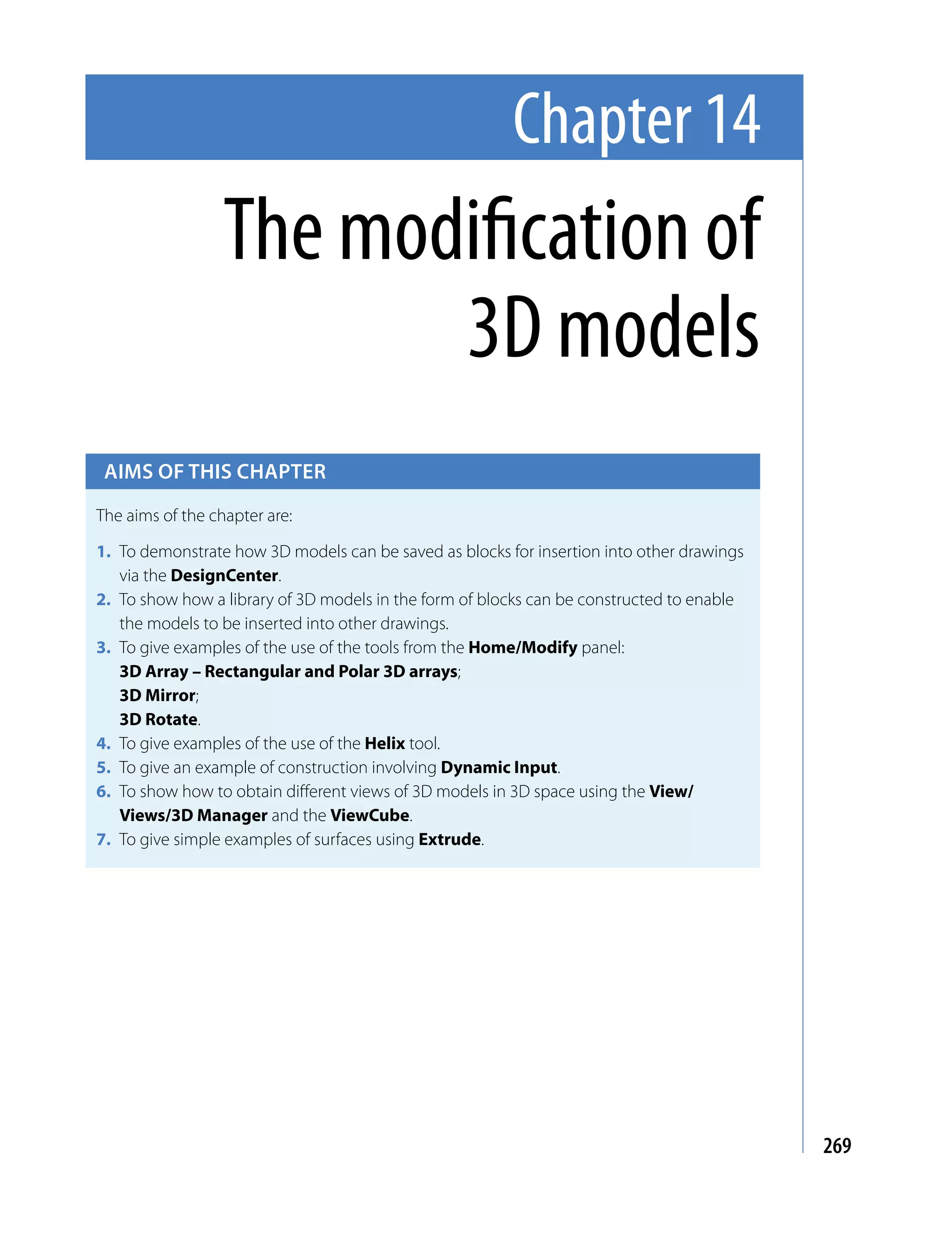 Chapter 14
                  The modification of
                         3D models
 Aims of this chApter

The aims of the chapter are:

1. To demonstrate how 3D models can be saved as blocks for insertion into other drawings
   via the DesignCenter.
2. To show how a library of 3D models in the form of blocks can be constructed to enable
   the models to be inserted into other drawings.
3. To give examples of the use of the tools from the Home/Modify panel:
   3D Array – Rectangular and Polar 3D arrays;
   3D Mirror;
   3D Rotate.
4. To give examples of the use of the Helix tool.
5. To give an example of construction involving Dynamic Input.
6. To show how to obtain different views of 3D models in 3D space using the View/
   Views/3D Manager and the ViewCube.
7. To give simple examples of surfaces using Extrude.




                                                                                           269
 