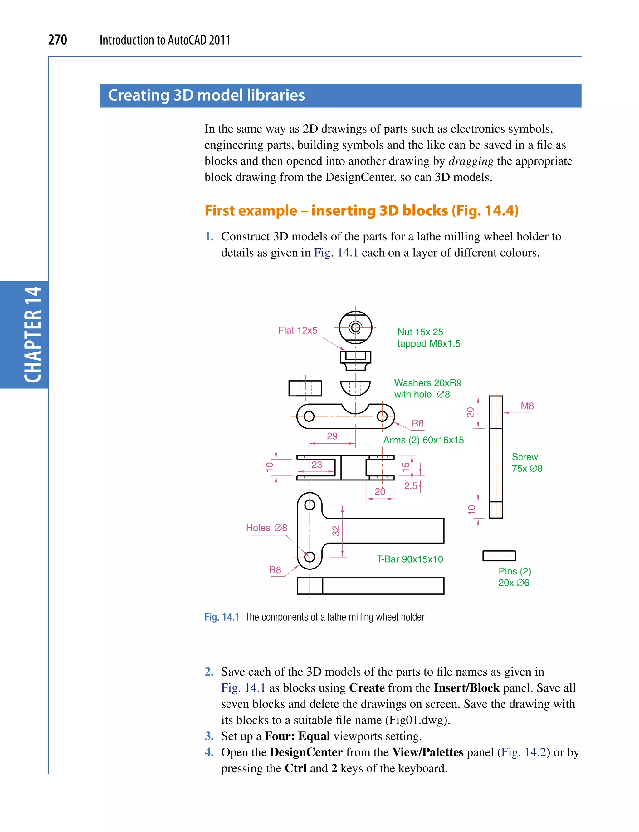 270   Introduction to AutoCAD 2011


                    creating 3D model libraries
                                         In the same way as 2D drawings of parts such as electronics symbols,
                                         engineering parts, building symbols and the like can be saved in a file as
                                         blocks and then opened into another drawing by dragging the appropriate
                                         block drawing from the DesignCenter, so can 3D models.

                                         First example – inserting 3D blocks (Fig. 14.4)
                                         1. Construct 3D models of the parts for a lathe milling wheel holder to
                                            details as given in Fig. 14.1 each on a layer of different colours.
chapter 14




                                                             Flat 12x5                    Nut 15x 25
                                                                                          tapped M8x1.5



                                                                                         Washers 20xR9
                                                                                         with hole ∅8
                                                                                                                    M8




                                                                                                          20
                                                                                               R8
                                                                         29           Arms (2) 60x16x15
                                                                                                                  Screw
                                                                    23                                            75x ∅8
                                                        10




                                                                                          15




                                                                                           2.5
                                                                                    20
                                                                                                          10




                                                   Holes ∅8
                                                                         32




                                                                                    T-Bar 90x15x10
                                                         R8                                                    Pins (2)
                                                                                                               20x ∅6


                                         Fig. 14.1 The components of a lathe milling wheel holder




                                         2. Save each of the 3D models of the parts to file names as given in
                                            Fig. 14.1 as blocks using Create from the Insert/Block panel. Save all
                                            seven blocks and delete the drawings on screen. Save the drawing with
                                            its blocks to a suitable file name (Fig01.dwg).
                                         3. Set up a Four: Equal viewports setting.
                                         4. Open the DesignCenter from the View/Palettes panel (Fig. 14.2) or by
                                            pressing the Ctrl and 2 keys of the keyboard.
 