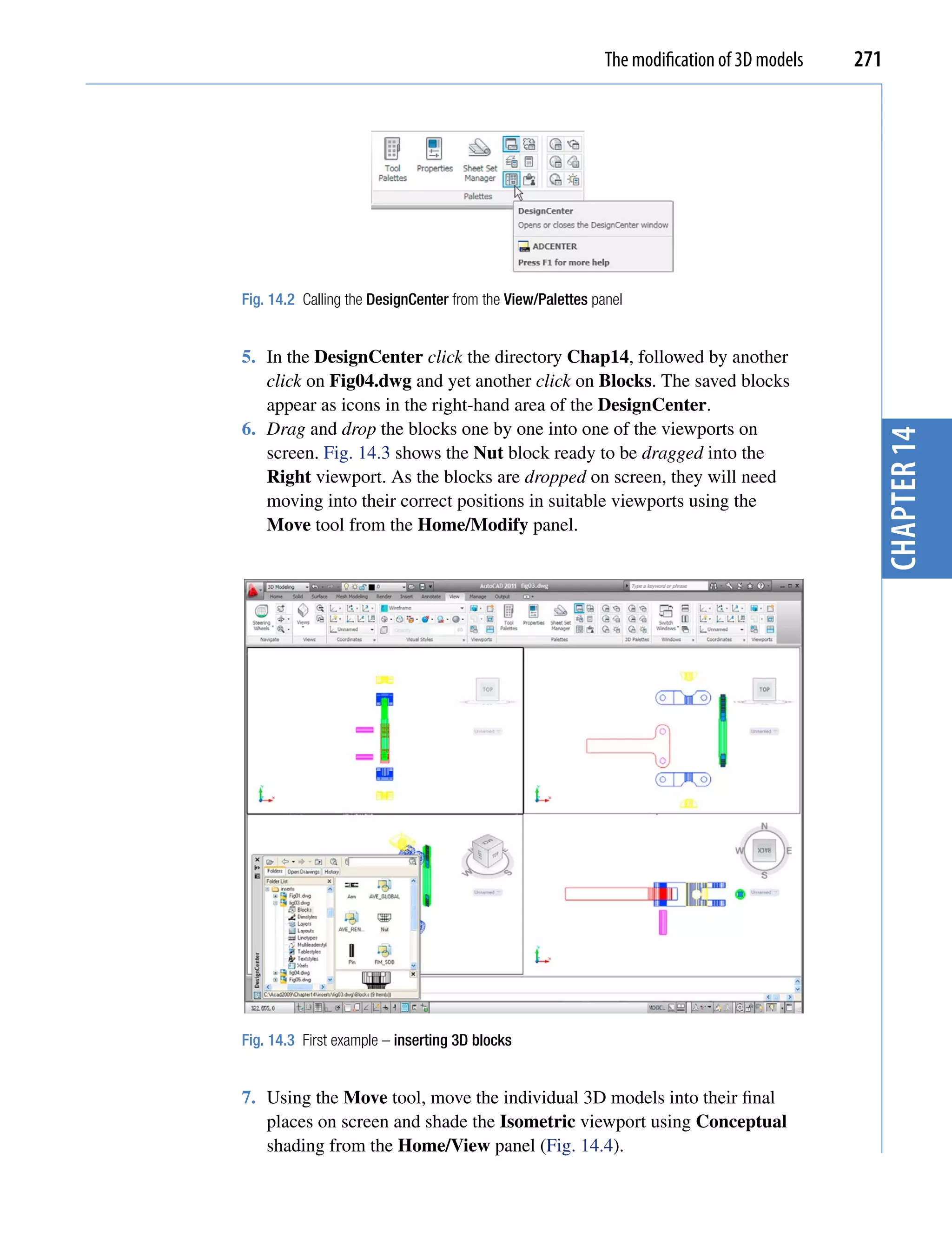 The modification of 3D models   271




Fig. 14.2 Calling the DesignCenter from the View/Palettes panel


5. In the DesignCenter click the directory Chap14, followed by another
   click on Fig04.dwg and yet another click on Blocks. The saved blocks
   appear as icons in the right-hand area of the DesignCenter.
6. Drag and drop the blocks one by one into one of the viewports on




                                                                                              chapter 14
   screen. Fig. 14.3 shows the Nut block ready to be dragged into the
   Right viewport. As the blocks are dropped on screen, they will need
   moving into their correct positions in suitable viewports using the
   Move tool from the Home/Modify panel.




Fig. 14.3 First example – inserting 3D blocks


7. Using the Move tool, move the individual 3D models into their final
   places on screen and shade the Isometric viewport using Conceptual
   shading from the Home/View panel (Fig. 14.4).
 