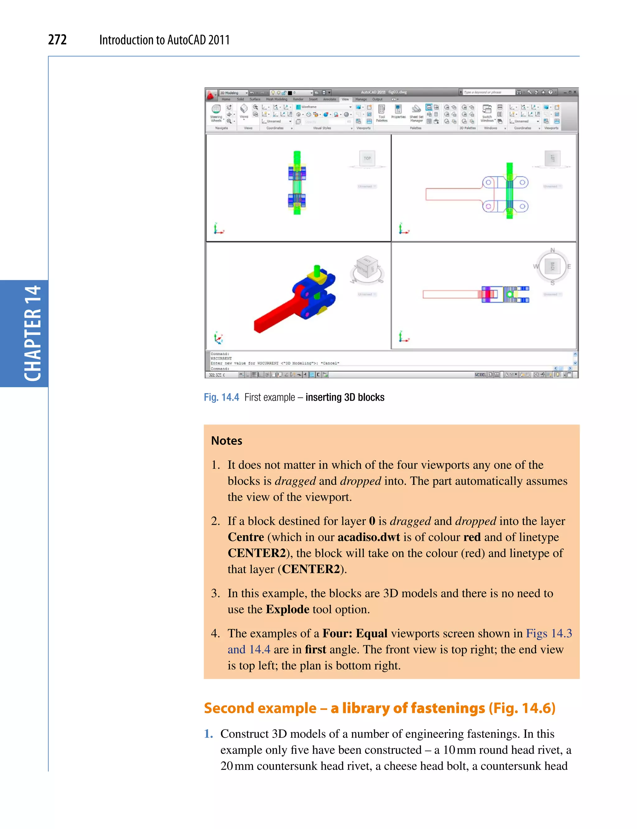 chapter 14   272   Introduction to AutoCAD 2011




                                         Fig. 14.4 First example – inserting 3D blocks



                                          Notes
                                          1. It does not matter in which of the four viewports any one of the
                                             blocks is dragged and dropped into. The part automatically assumes
                                             the view of the viewport.
                                          2. If a block destined for layer 0 is dragged and dropped into the layer
                                             Centre (which in our acadiso.dwt is of colour red and of linetype
                                             CENTER2), the block will take on the colour (red) and linetype of
                                             that layer (CENTER2).
                                          3. In this example, the blocks are 3D models and there is no need to
                                             use the Explode tool option.
                                          4. The examples of a Four: Equal viewports screen shown in Figs 14.3
                                             and 14.4 are in first angle. The front view is top right; the end view
                                             is top left; the plan is bottom right.


                                         Second example – a library of fastenings (Fig. 14.6)
                                         1. Construct 3D models of a number of engineering fastenings. In this
                                            example only five have been constructed – a 10 mm round head rivet, a
                                            20 mm countersunk head rivet, a cheese head bolt, a countersunk head
 