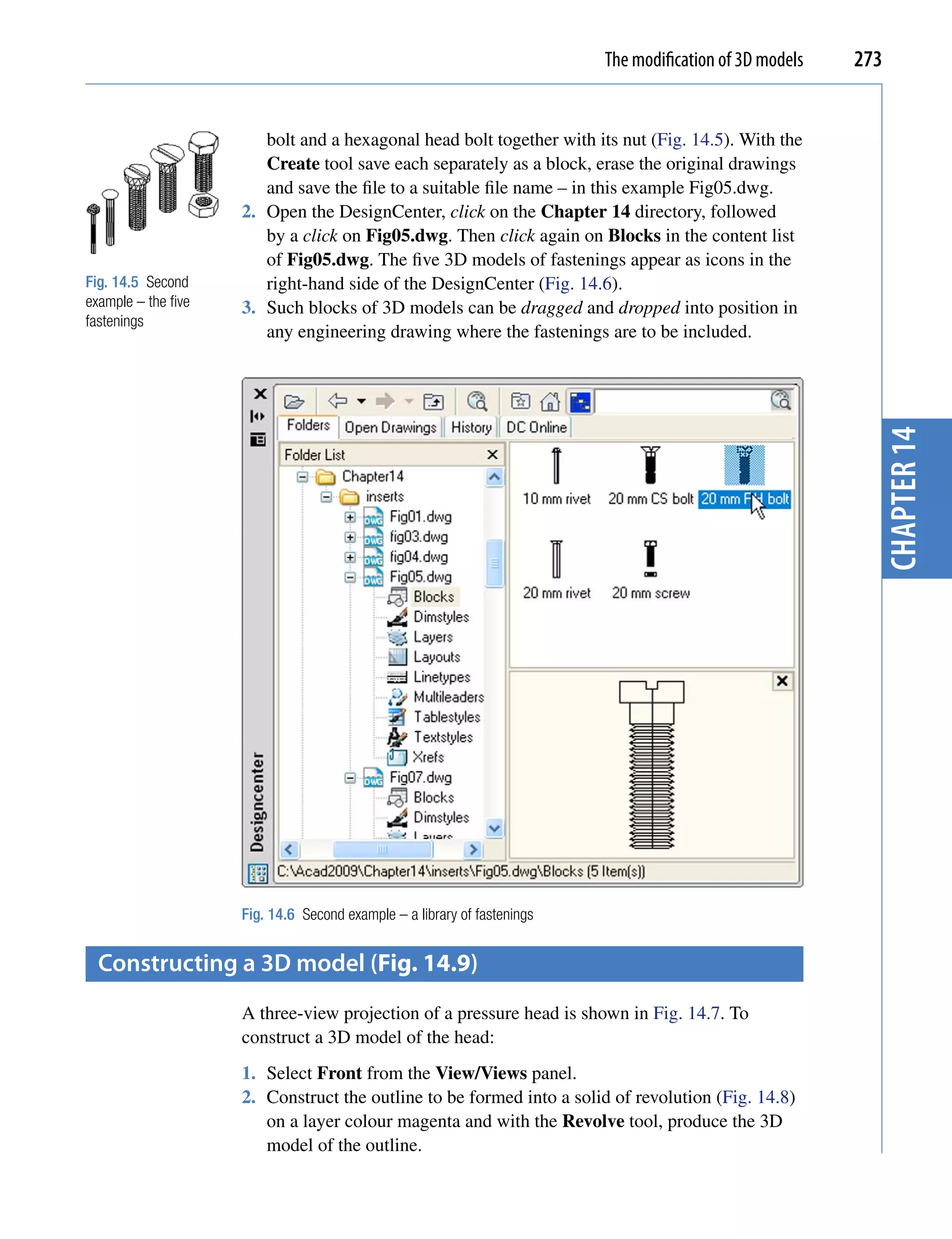 The modification of 3D models   273


                        bolt and a hexagonal head bolt together with its nut (Fig. 14.5). With the
                        Create tool save each separately as a block, erase the original drawings
                        and save the file to a suitable file name – in this example Fig05.dwg.
                     2. Open the DesignCenter, click on the Chapter 14 directory, followed
                        by a click on Fig05.dwg. Then click again on Blocks in the content list
                        of Fig05.dwg. The five 3D models of fastenings appear as icons in the
Fig. 14.5 Second        right-hand side of the DesignCenter (Fig. 14.6).
example – the five   3. Such blocks of 3D models can be dragged and dropped into position in
fastenings
                        any engineering drawing where the fastenings are to be included.




                     Fig. 14.6 Second example – a library of fastenings                                     chapter 14
  constructing a 3D model (Fig. 14.9)
                     A three-view projection of a pressure head is shown in Fig. 14.7. To
                     construct a 3D model of the head:
                     1. Select Front from the View/Views panel.
                     2. Construct the outline to be formed into a solid of revolution (Fig. 14.8)
                        on a layer colour magenta and with the Revolve tool, produce the 3D
                        model of the outline.
 
