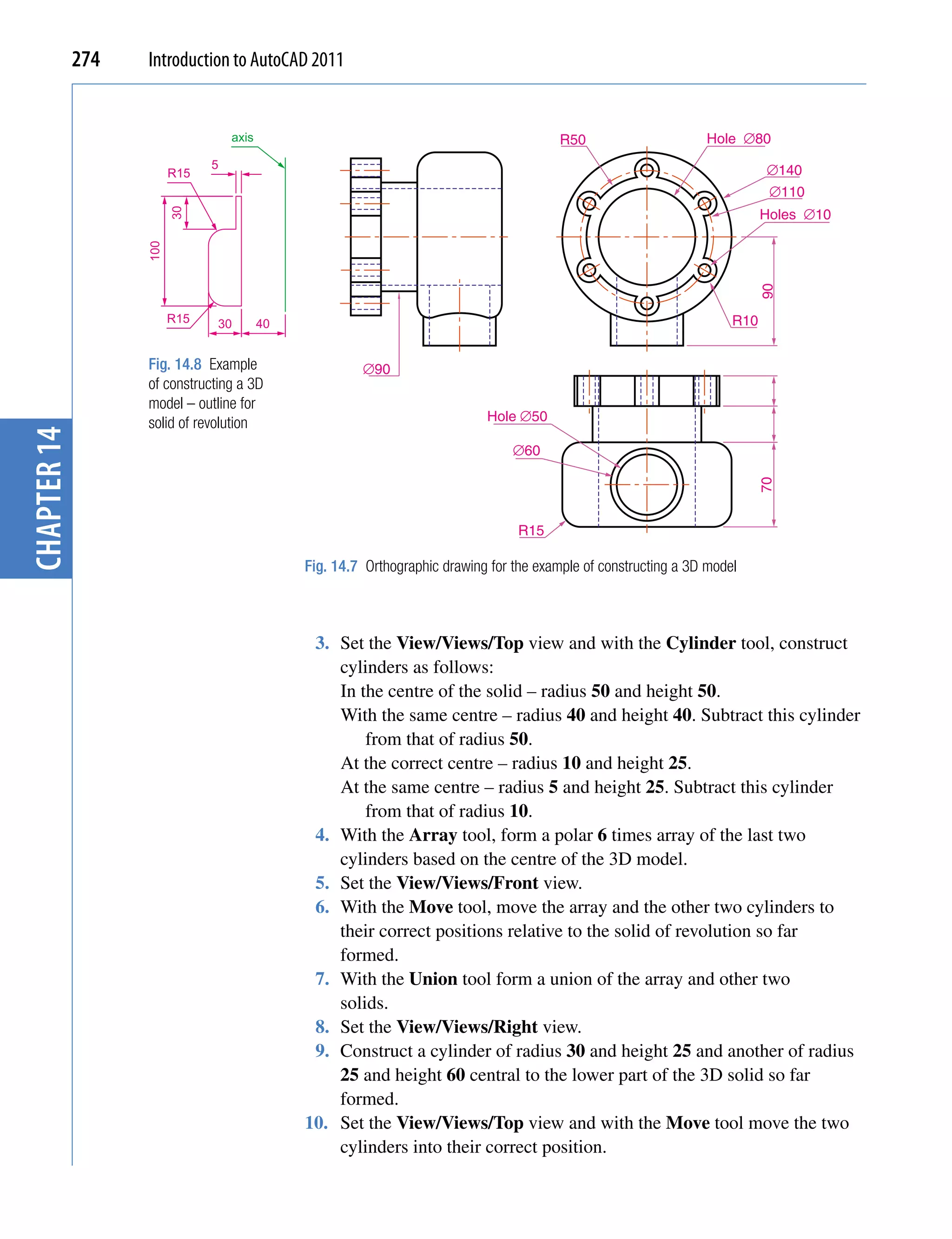 274   Introduction to AutoCAD 2011


                                   axis                                                   R50                     Hole ∅80
                               5                                                                                             ∅140
                         R15
                                                                                                                              ∅110
                                                                                                                             Holes ∅10
                         30
                   100




                                                                                                                             90
                         R15   30         40                                                                           R10


                   Fig. 14.8 Example                    ∅90
                   of constructing a 3D
                   model – outline for
                   solid of revolution                                       Hole ∅50
chapter 14




                                                                                  ∅60




                                                                                                                           70
                                                                                   R15

                                               Fig. 14.7 Orthographic drawing for the example of constructing a 3D model



                                                3. Set the View/Views/Top view and with the Cylinder tool, construct
                                                   cylinders as follows:
                                                   In the centre of the solid – radius 50 and height 50.
                                                   With the same centre – radius 40 and height 40. Subtract this cylinder
                                                       from that of radius 50.
                                                   At the correct centre – radius 10 and height 25.
                                                   At the same centre – radius 5 and height 25. Subtract this cylinder
                                                       from that of radius 10.
                                                4. With the Array tool, form a polar 6 times array of the last two
                                                   cylinders based on the centre of the 3D model.
                                                5. Set the View/Views/Front view.
                                                6. With the Move tool, move the array and the other two cylinders to
                                                   their correct positions relative to the solid of revolution so far
                                                   formed.
                                                7. With the Union tool form a union of the array and other two
                                                   solids.
                                                8. Set the View/Views/Right view.
                                                9. Construct a cylinder of radius 30 and height 25 and another of radius
                                                   25 and height 60 central to the lower part of the 3D solid so far
                                                   formed.
                                               10. Set the View/Views/Top view and with the Move tool move the two
                                                   cylinders into their correct position.
 
