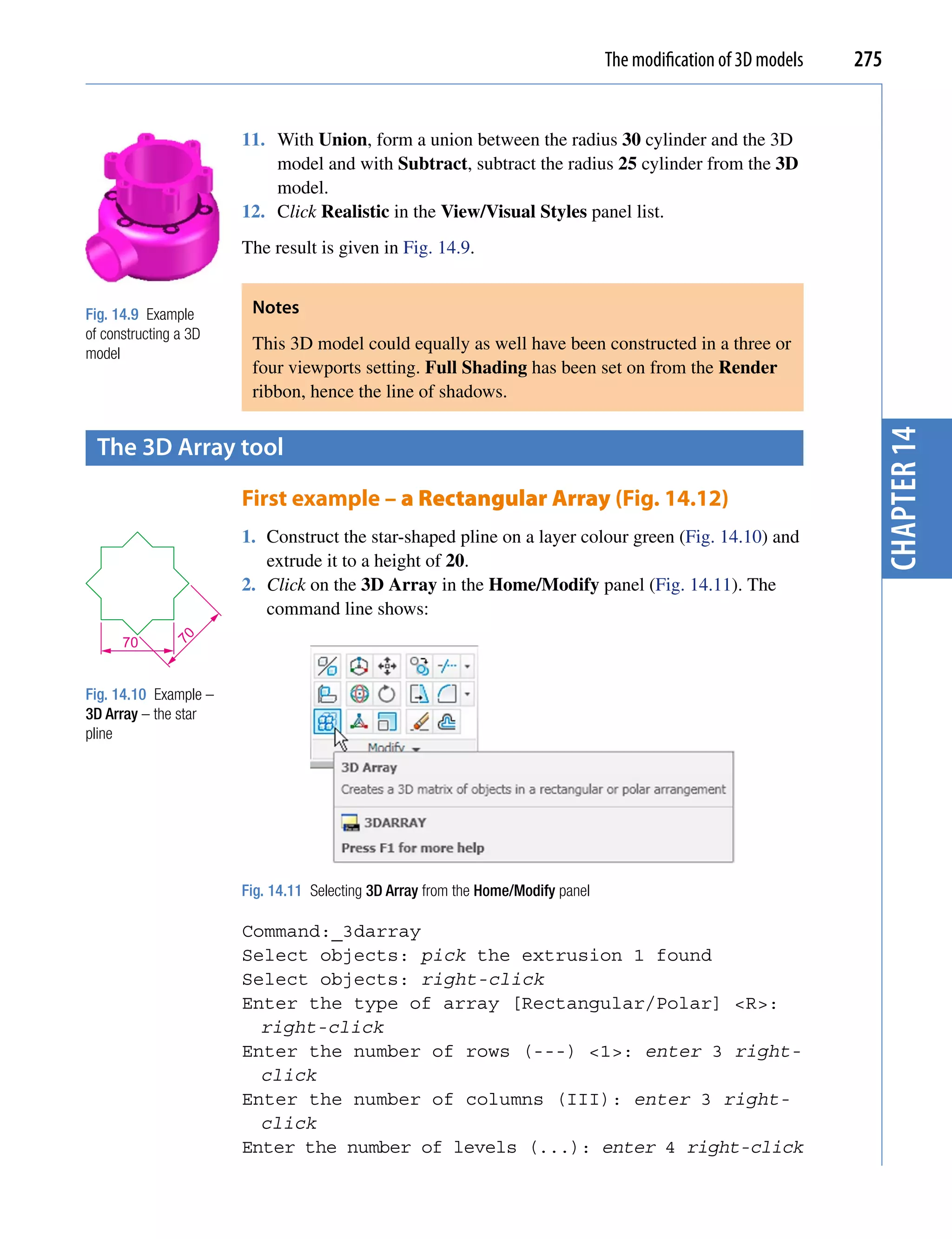 The modification of 3D models   275


                       11. With Union, form a union between the radius 30 cylinder and the 3D
                           model and with Subtract, subtract the radius 25 cylinder from the 3D
                           model.
                       12. Click Realistic in the View/Visual Styles panel list.
                       The result is given in Fig. 14.9.


Fig. 14.9 Example       Notes
of constructing a 3D
                        This 3D model could equally as well have been constructed in a three or
model
                        four viewports setting. Full Shading has been set on from the Render
                        ribbon, hence the line of shadows.




                                                                                                                    chapter 14
 the 3D Array tool

                       First example – a Rectangular Array (Fig. 14.12)
                       1. Construct the star-shaped pline on a layer colour green (Fig. 14.10) and
                          extrude it to a height of 20.
                       2. Click on the 3D Array in the Home/Modify panel (Fig. 14.11). The
                          command line shows:
              70




      70


Fig. 14.10 Example –
3D Array – the star
pline




                       Fig. 14.11 Selecting 3D Array from the Home/Modify panel

                       Command:_3darray
                       Select objects: pick the extrusion 1 found
                       Select objects: right-click
                       Enter the type of array [Rectangular/Polar] <R>:
                         right-click
                       Enter the number of rows (---) <1>: enter 3 right-
                         click
                       Enter the number of columns (III): enter 3 right-
                         click
                       Enter the number of levels (...): enter 4 right-click
 