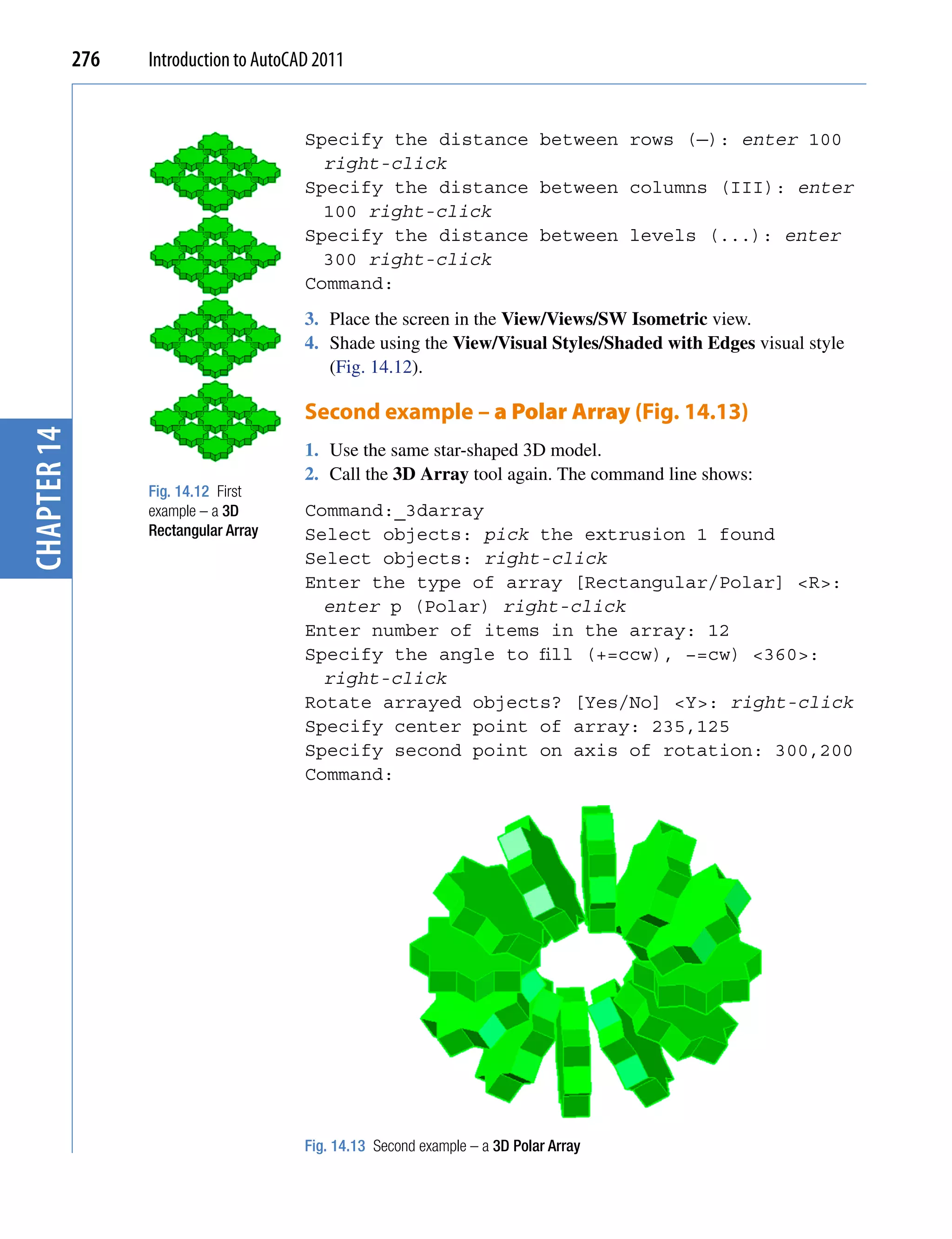276   Introduction to AutoCAD 2011


                                         Specify the distance between rows (—): enter 100
                                           right-click
                                         Specify the distance between columns (III): enter
                                           100 right-click
                                         Specify the distance between levels (...): enter
                                           300 right-click
                                         Command:
                                         3. Place the screen in the View/Views/SW Isometric view.
                                         4. Shade using the View/Visual Styles/Shaded with Edges visual style
                                            (Fig. 14.12).

                                         Second example – a Polar Array (Fig. 14.13)
chapter 14




                                         1. Use the same star-shaped 3D model.
                                         2. Call the 3D Array tool again. The command line shows:
                   Fig. 14.12 First
                   example – a 3D        Command:_3darray
                   Rectangular Array     Select objects: pick the extrusion 1 found
                                         Select objects: right-click
                                         Enter the type of array [Rectangular/Polar] <R>:
                                           enter p (Polar) right-click
                                         Enter number of items in the array: 12
                                         Specify the angle to fill (+=ccw), −=cw) <360>:
                                           right-click
                                         Rotate arrayed objects? [Yes/No] <Y>: right-click
                                         Specify center point of array: 235,125
                                         Specify second point on axis of rotation: 300,200
                                         Command:




                                         Fig. 14.13 Second example – a 3D Polar Array
 