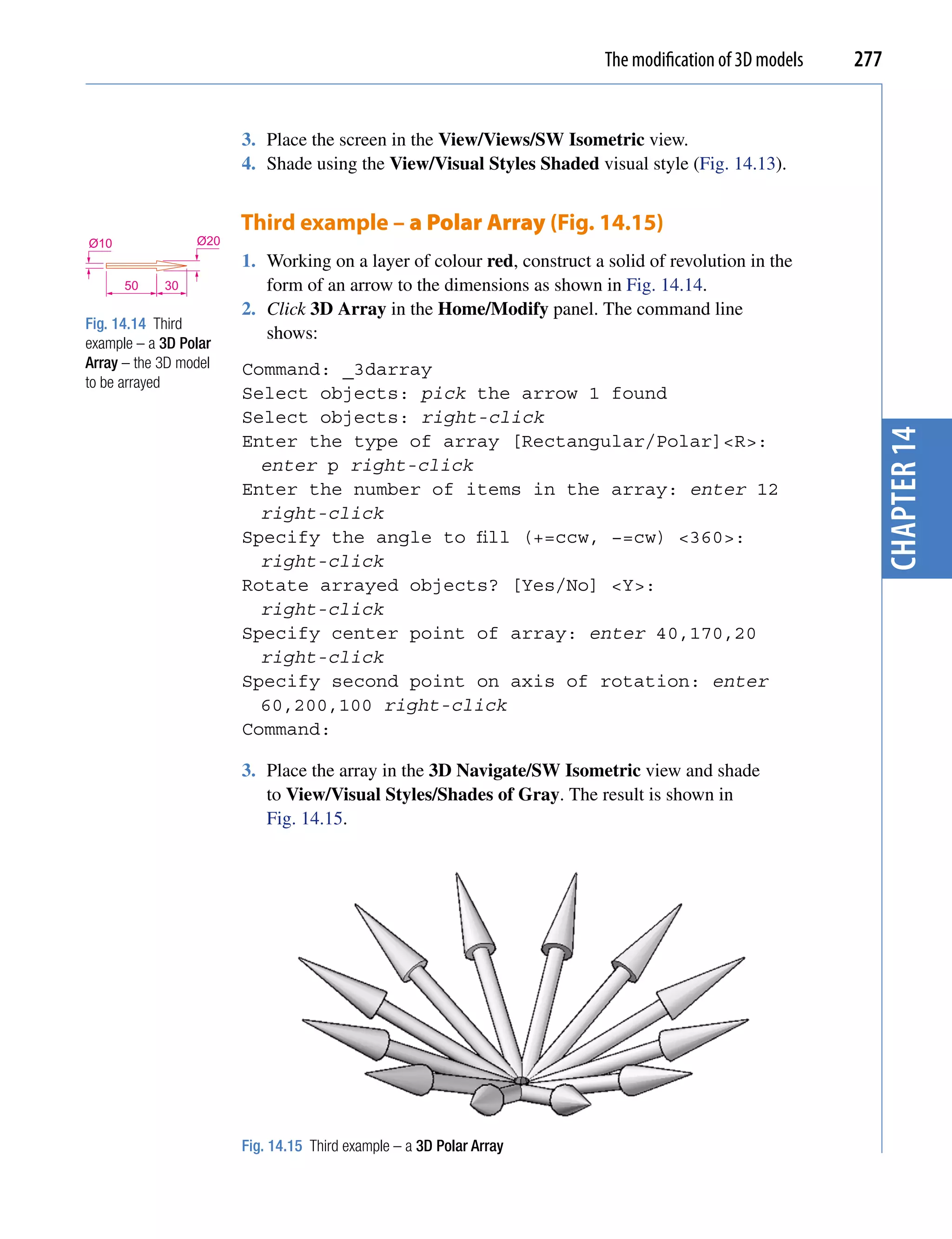 The modification of 3D models   277


                       3. Place the screen in the View/Views/SW Isometric view.
                       4. Shade using the View/Visual Styles Shaded visual style (Fig. 14.13).


                       Third example – a Polar Array (Fig. 14.15)
Ø10              Ø20
                       1. Working on a layer of colour red, construct a solid of revolution in the
      50    30            form of an arrow to the dimensions as shown in Fig. 14.14.
                       2. Click 3D Array in the Home/Modify panel. The command line
Fig. 14.14 Third
                          shows:
example – a 3D Polar
Array – the 3D model   Command: _3darray
to be arrayed
                       Select objects: pick the arrow 1 found
                       Select objects: right-click




                                                                                                          chapter 14
                       Enter the type of array [Rectangular/Polar]<R>:
                         enter p right-click
                       Enter the number of items in the array: enter 12
                         right-click
                       Specify the angle to fill (+=ccw, −=cw) <360>:
                         right-click
                       Rotate arrayed objects? [Yes/No] <Y>:
                         right-click
                       Specify center point of array: enter 40,170,20
                         right-click
                       Specify second point on axis of rotation: enter
                         60,200,100 right-click
                       Command:

                       3. Place the array in the 3D Navigate/SW Isometric view and shade
                          to View/Visual Styles/Shades of Gray. The result is shown in
                          Fig. 14.15.




                       Fig. 14.15 Third example – a 3D Polar Array
 