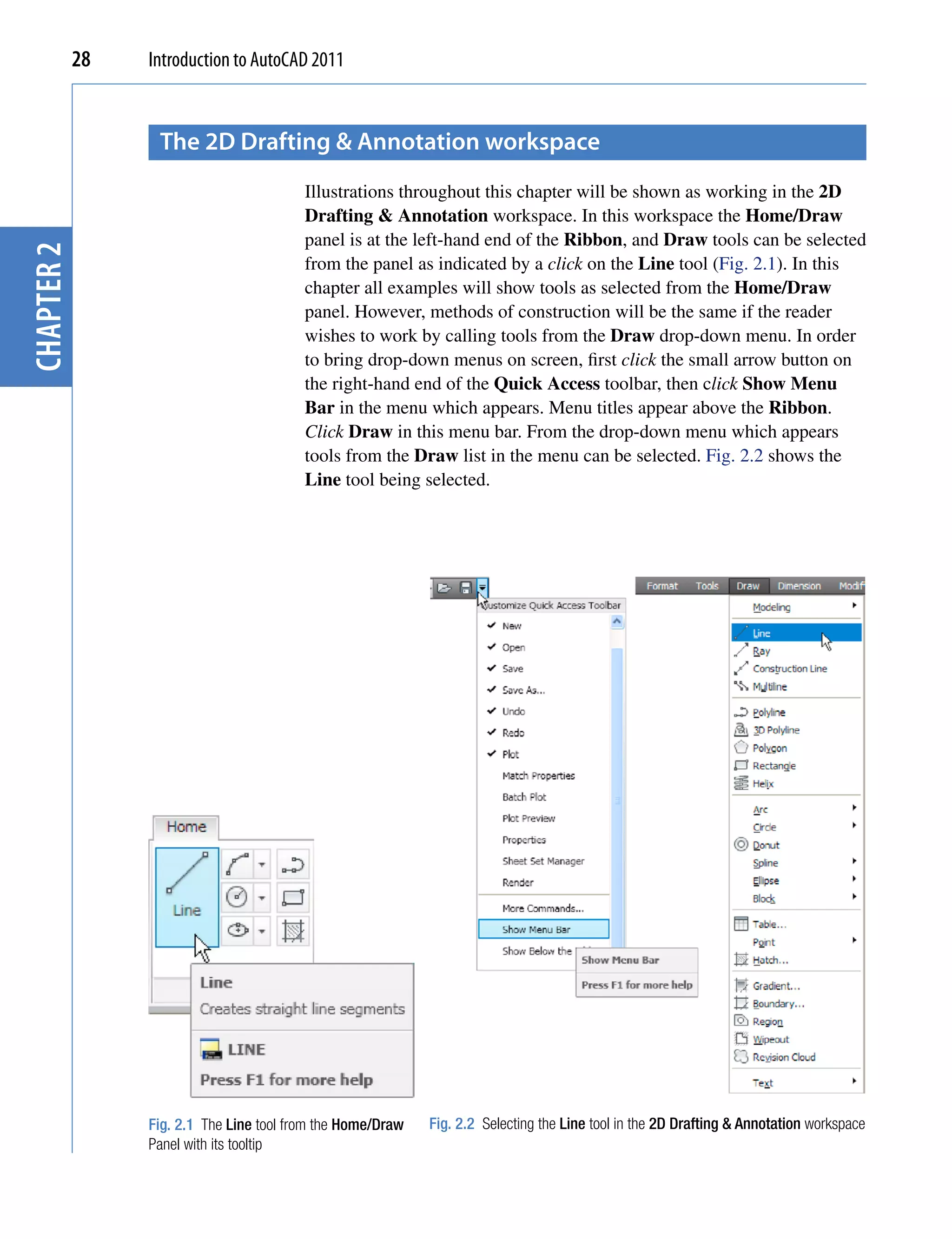 28   Introduction to AutoCAD 2011


                  the 2D Drafting & Annotation workspace
                                          Illustrations throughout this chapter will be shown as working in the 2D
                                          Drafting & Annotation workspace. In this workspace the Home/Draw
                                          panel is at the left-hand end of the Ribbon, and Draw tools can be selected
chapter 2




                                          from the panel as indicated by a click on the Line tool (Fig. 2.1). In this
                                          chapter all examples will show tools as selected from the Home/Draw
                                          panel. However, methods of construction will be the same if the reader
                                          wishes to work by calling tools from the Draw drop-down menu. In order
                                          to bring drop-down menus on screen, first click the small arrow button on
                                          the right-hand end of the Quick Access toolbar, then click Show Menu
                                          Bar in the menu which appears. Menu titles appear above the Ribbon.
                                          Click Draw in this menu bar. From the drop-down menu which appears
                                          tools from the Draw list in the menu can be selected. Fig. 2.2 shows the
                                          Line tool being selected.




                 Fig. 2.1 The Line tool from the Home/Draw   Fig. 2.2 Selecting the Line tool in the 2D Drafting & Annotation workspace
                 Panel with its tooltip
 