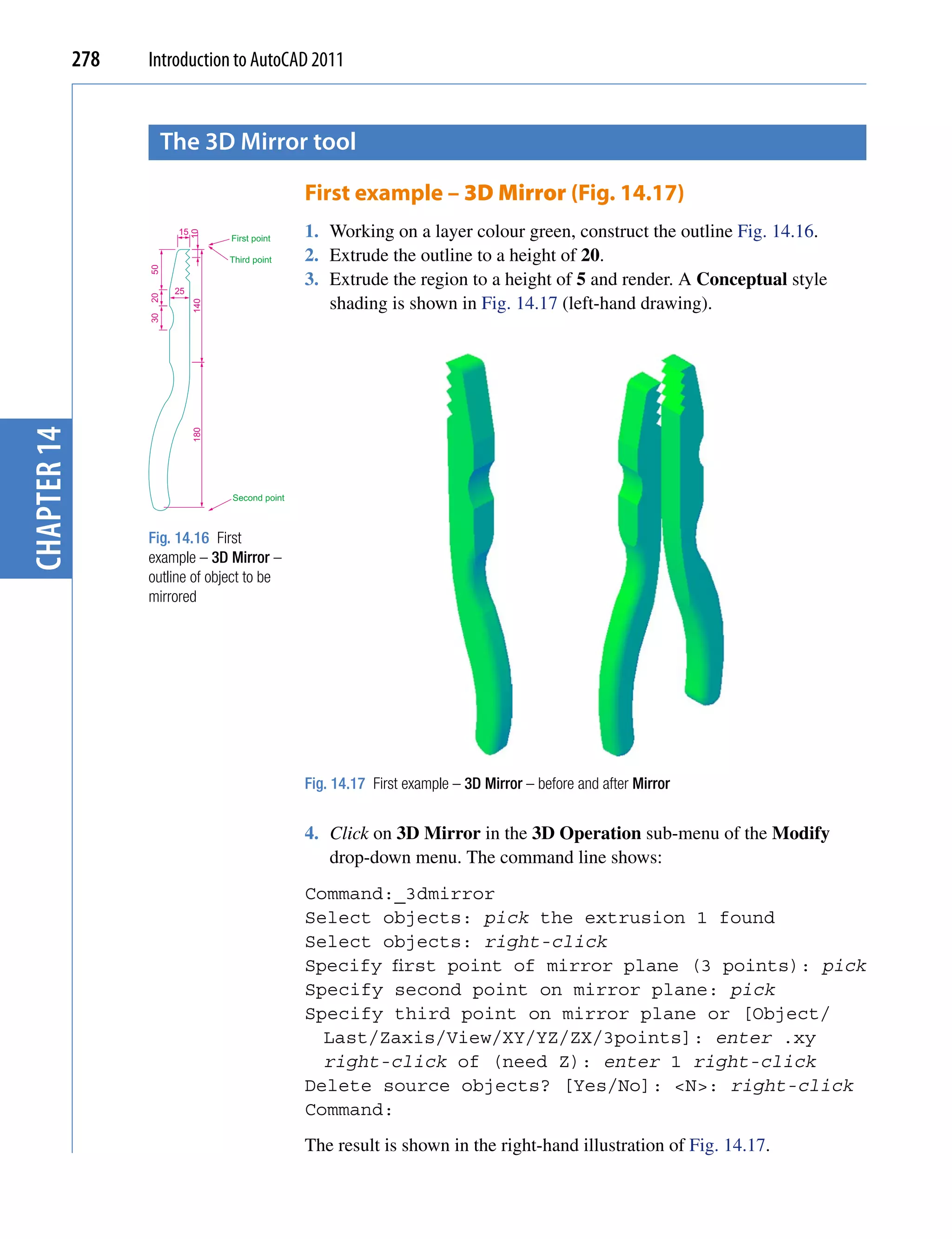 278   Introduction to AutoCAD 2011


                    the 3D mirror tool

                                                  First example – 3D Mirror (Fig. 14.17)
                        15                        1. Working on a layer colour green, construct the outline Fig. 14.16.
                             10



                                   First point

                                   Third point    2. Extrude the outline to a height of 20.
                   50




                        25
                                                  3. Extrude the region to a height of 5 and render. A Conceptual style
                                                     shading is shown in Fig. 14.17 (left-hand drawing).
                   20



                             140
                   30
chapter 14


                             180




                                   Second point



                   Fig. 14.16 First
                   example – 3D Mirror –
                   outline of object to be
                   mirrored




                                                  Fig. 14.17 First example – 3D Mirror – before and after Mirror


                                                  4. Click on 3D Mirror in the 3D Operation sub-menu of the Modify
                                                     drop-down menu. The command line shows:
                                                  Command:_3dmirror
                                                  Select objects: pick the extrusion 1 found
                                                  Select objects: right-click
                                                  Specify first point of mirror plane (3 points): pick
                                                  Specify second point on mirror plane: pick
                                                  Specify third point on mirror plane or [Object/
                                                    Last/Zaxis/View/XY/YZ/ZX/3points]: enter .xy
                                                    right-click of (need Z): enter 1 right-click
                                                  Delete source objects? [Yes/No]: <N>: right-click
                                                  Command:
                                                  The result is shown in the right-hand illustration of Fig. 14.17.
 