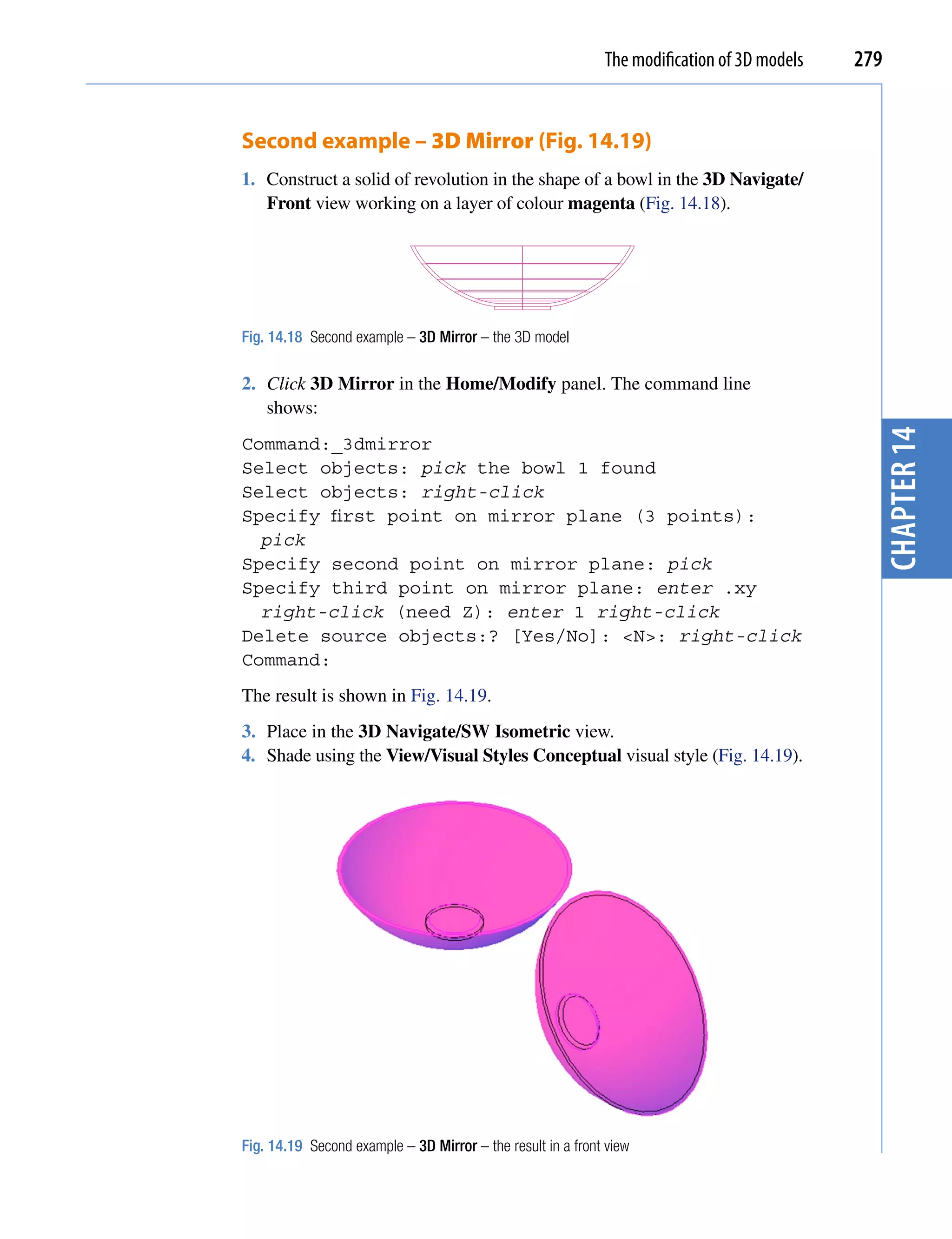 The modification of 3D models   279


Second example – 3D Mirror (Fig. 14.19)
1. Construct a solid of revolution in the shape of a bowl in the 3D Navigate/
   Front view working on a layer of colour magenta (Fig. 14.18).




Fig. 14.18 Second example – 3D Mirror – the 3D model

2. Click 3D Mirror in the Home/Modify panel. The command line
   shows:




                                                                                               chapter 14
Command:_3dmirror
Select objects: pick the bowl 1 found
Select objects: right-click
Specify first point on mirror plane (3 points):
  pick
Specify second point on mirror plane: pick
Specify third point on mirror plane: enter .xy
  right-click (need Z): enter 1 right-click
Delete source objects:? [Yes/No]: <N>: right-click
Command:
The result is shown in Fig. 14.19.
3. Place in the 3D Navigate/SW Isometric view.
4. Shade using the View/Visual Styles Conceptual visual style (Fig. 14.19).




Fig. 14.19 Second example – 3D Mirror – the result in a front view
 