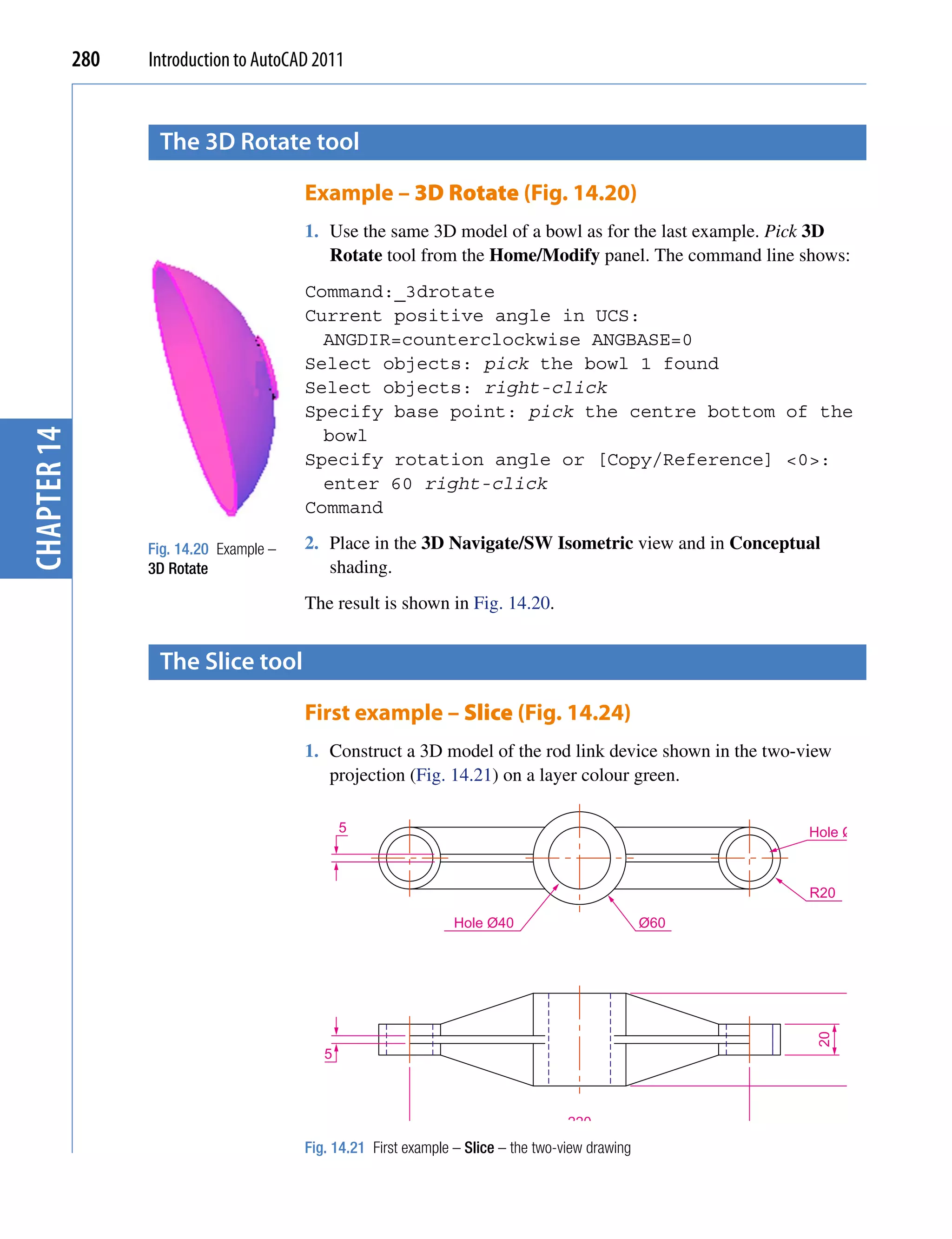 280   Introduction to AutoCAD 2011


                    the 3D rotate tool

                                          Example – 3D Rotate (Fig. 14.20)
                                          1. Use the same 3D model of a bowl as for the last example. Pick 3D
                                             Rotate tool from the Home/Modify panel. The command line shows:
                                          Command:_3drotate
                                          Current positive angle in UCS:
                                            ANGDIR=counterclockwise ANGBASE=0
                                          Select objects: pick the bowl 1 found
                                          Select objects: right-click
                                          Specify base point: pick the centre bottom of the
                                            bowl
chapter 14




                                          Specify rotation angle or [Copy/Reference] <0>:
                                            enter 60 right-click
                                          Command

                   Fig. 14.20 Example –   2. Place in the 3D Navigate/SW Isometric view and in Conceptual
                   3D Rotate                 shading.
                                          The result is shown in Fig. 14.20.


                    the slice tool

                                          First example – Slice (Fig. 14.24)
                                          1. Construct a 3D model of the rod link device shown in the two-view
                                             projection (Fig. 14.21) on a layer colour green.

                                                 5                                                         Hole Ø30



                                                                                                           R20

                                                                   Hole Ø40                         Ø60
                                                                                                           20

                                                                                                                 60




                                             5



                                                                                      220
                                          Fig. 14.21 First example – Slice – the two-view drawing
 