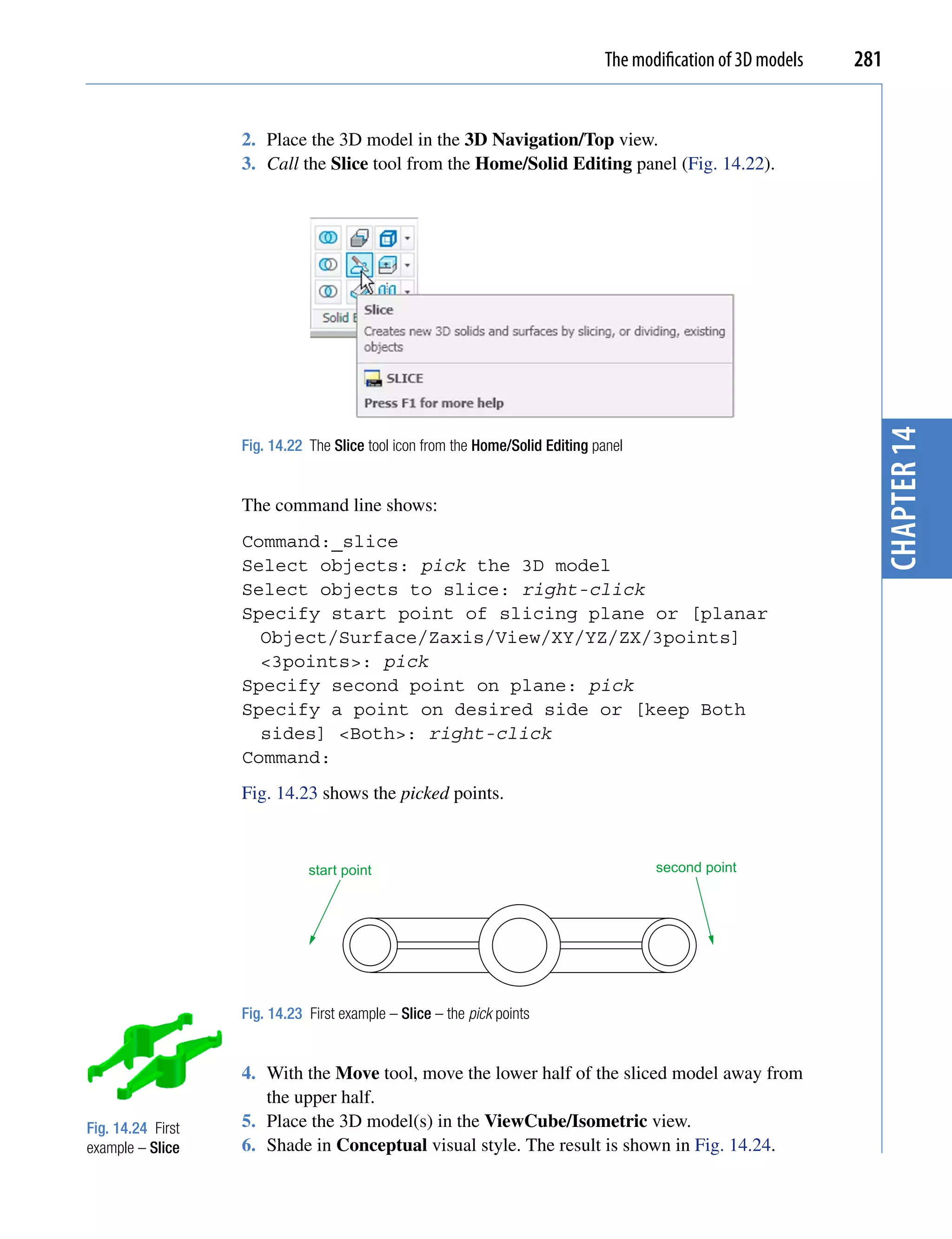 The modification of 3D models   281


                   2. Place the 3D model in the 3D Navigation/Top view.
                   3. Call the Slice tool from the Home/Solid Editing panel (Fig. 14.22).




                                                                                                                 chapter 14
                   Fig. 14.22 The Slice tool icon from the Home/Solid Editing panel


                   The command line shows:
                   Command:_slice
                   Select objects: pick the 3D model
                   Select objects to slice: right-click
                   Specify start point of slicing plane or [planar
                     Object/Surface/Zaxis/View/XY/YZ/ZX/3points]
                     <3points>: pick
                   Specify second point on plane: pick
                   Specify a point on desired side or [keep Both
                     sides] <Both>: right-click
                   Command:
                   Fig. 14.23 shows the picked points.



                              start point                                             second point




                   Fig. 14.23 First example – Slice – the pick points


                   4. With the Move tool, move the lower half of the sliced model away from
                      the upper half.
Fig. 14.24 First   5. Place the 3D model(s) in the ViewCube/Isometric view.
example – Slice    6. Shade in Conceptual visual style. The result is shown in Fig. 14.24.
 