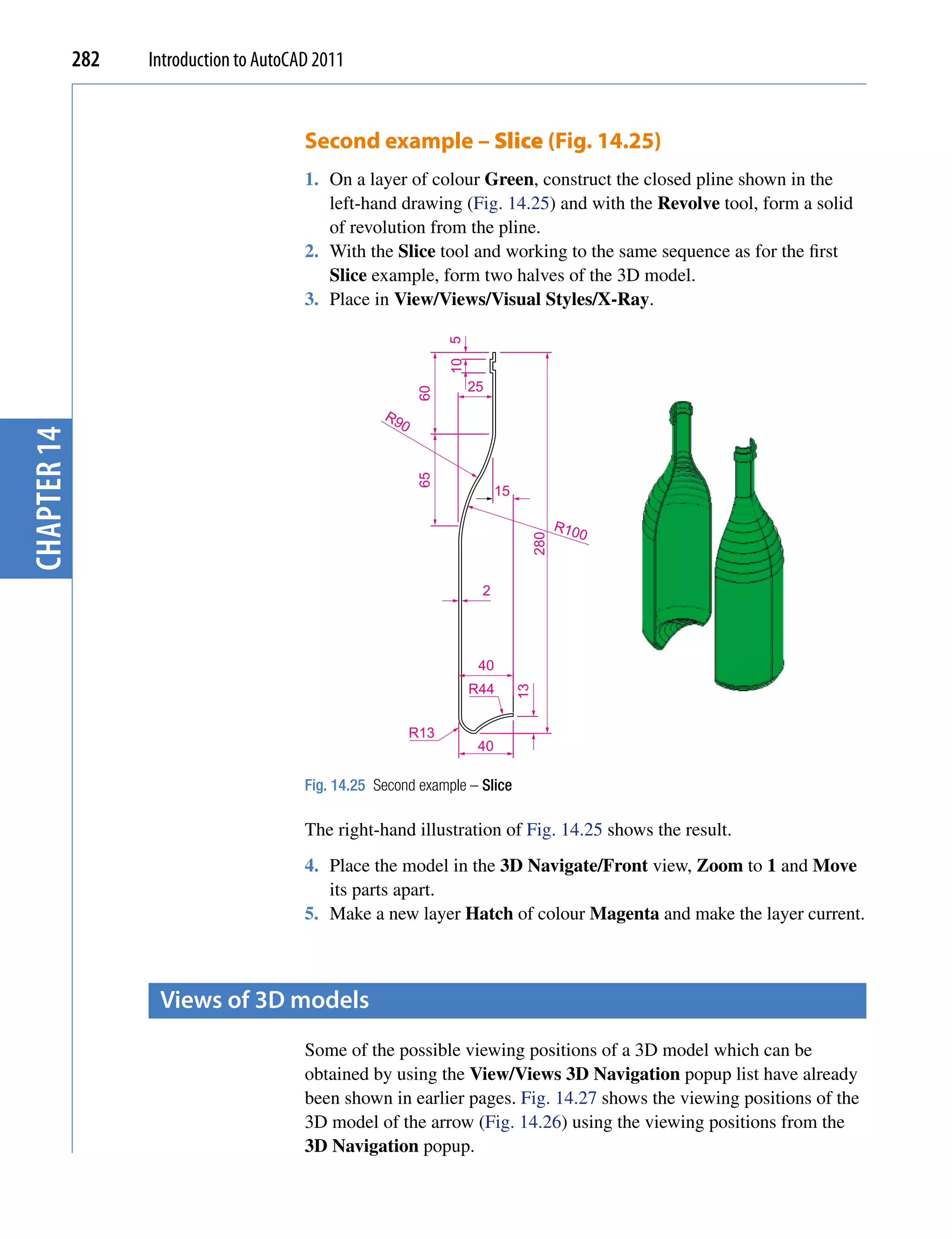 282   Introduction to AutoCAD 2011


                                         Second example – Slice (Fig. 14.25)
                                         1. On a layer of colour Green, construct the closed pline shown in the
                                            left-hand drawing (Fig. 14.25) and with the Revolve tool, form a solid
                                            of revolution from the pline.
                                         2. With the Slice tool and working to the same sequence as for the first
                                            Slice example, form two halves of the 3D model.
                                         3. Place in View/Views/Visual Styles/X-Ray.




                                                                  10 5
                                                                         25

                                                            60
                                                     R9
                                                        0
chapter 14




                                                            65



                                                                               15

                                                                                           R10
                                                                                     280      0



                                                                          2




                                                                          40
                                                                         R44
                                                                                    13




                                                            R13
                                                                          40

                                         Fig. 14.25 Second example – Slice

                                         The right-hand illustration of Fig. 14.25 shows the result.
                                         4. Place the model in the 3D Navigate/Front view, Zoom to 1 and Move
                                            its parts apart.
                                         5. Make a new layer Hatch of colour Magenta and make the layer current.



                    Views of 3D models
                                         Some of the possible viewing positions of a 3D model which can be
                                         obtained by using the View/Views 3D Navigation popup list have already
                                         been shown in earlier pages. Fig. 14.27 shows the viewing positions of the
                                         3D model of the arrow (Fig. 14.26) using the viewing positions from the
                                         3D Navigation popup.
 