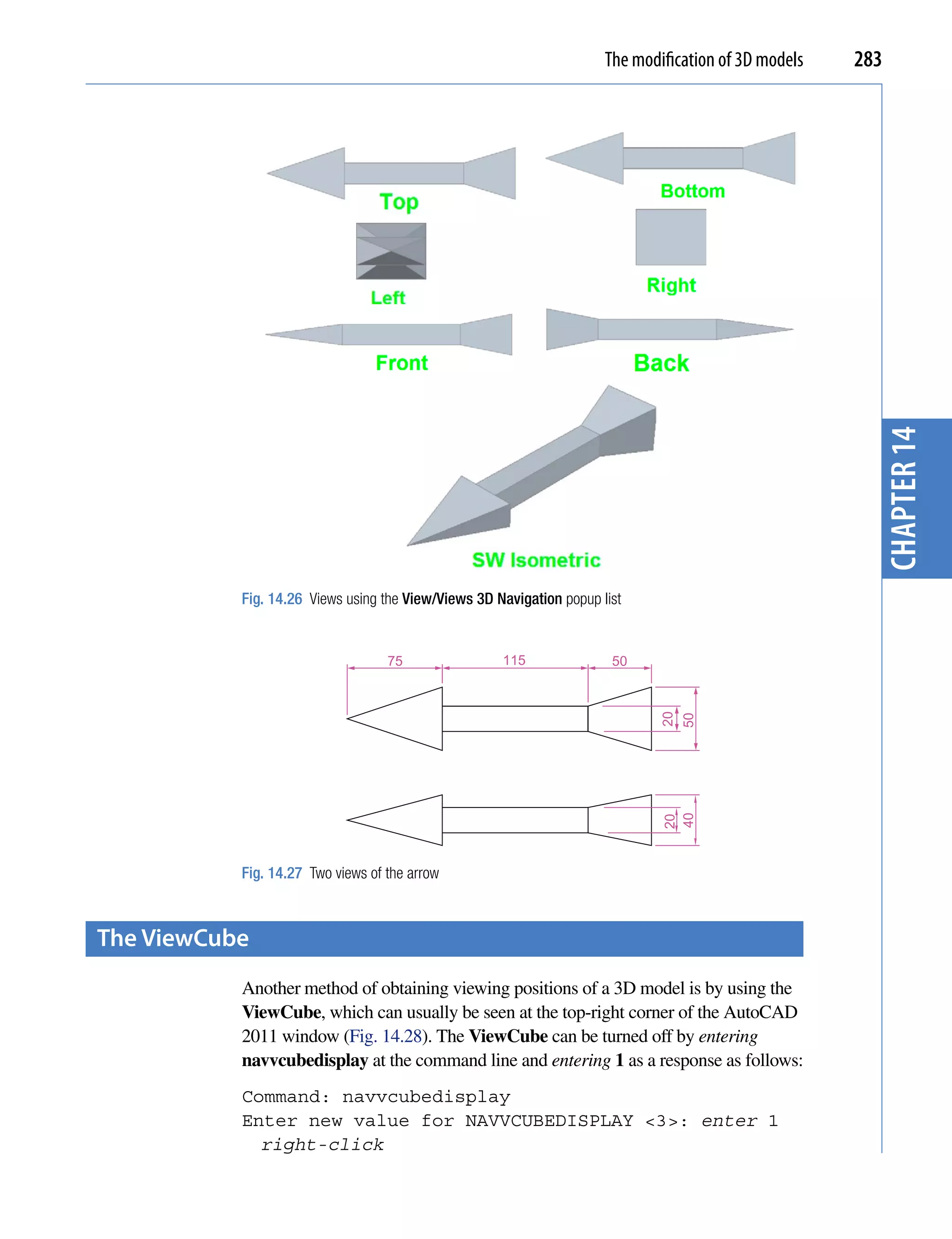 The modification of 3D models   283




                                                                                                        chapter 14
           Fig. 14.26 Views using the View/Views 3D Navigation popup list


                                   75                115               50     20
                                                                              40   50
                                                                              20




           Fig. 14.27 Two views of the arrow



the Viewcube
           Another method of obtaining viewing positions of a 3D model is by using the
           ViewCube, which can usually be seen at the top-right corner of the AutoCAD
           2011 window (Fig. 14.28). The ViewCube can be turned off by entering
           navvcubedisplay at the command line and entering 1 as a response as follows:
           Command: navvcubedisplay
           Enter new value for NAVVCUBEDISPLAY <3>: enter 1
             right-click
 