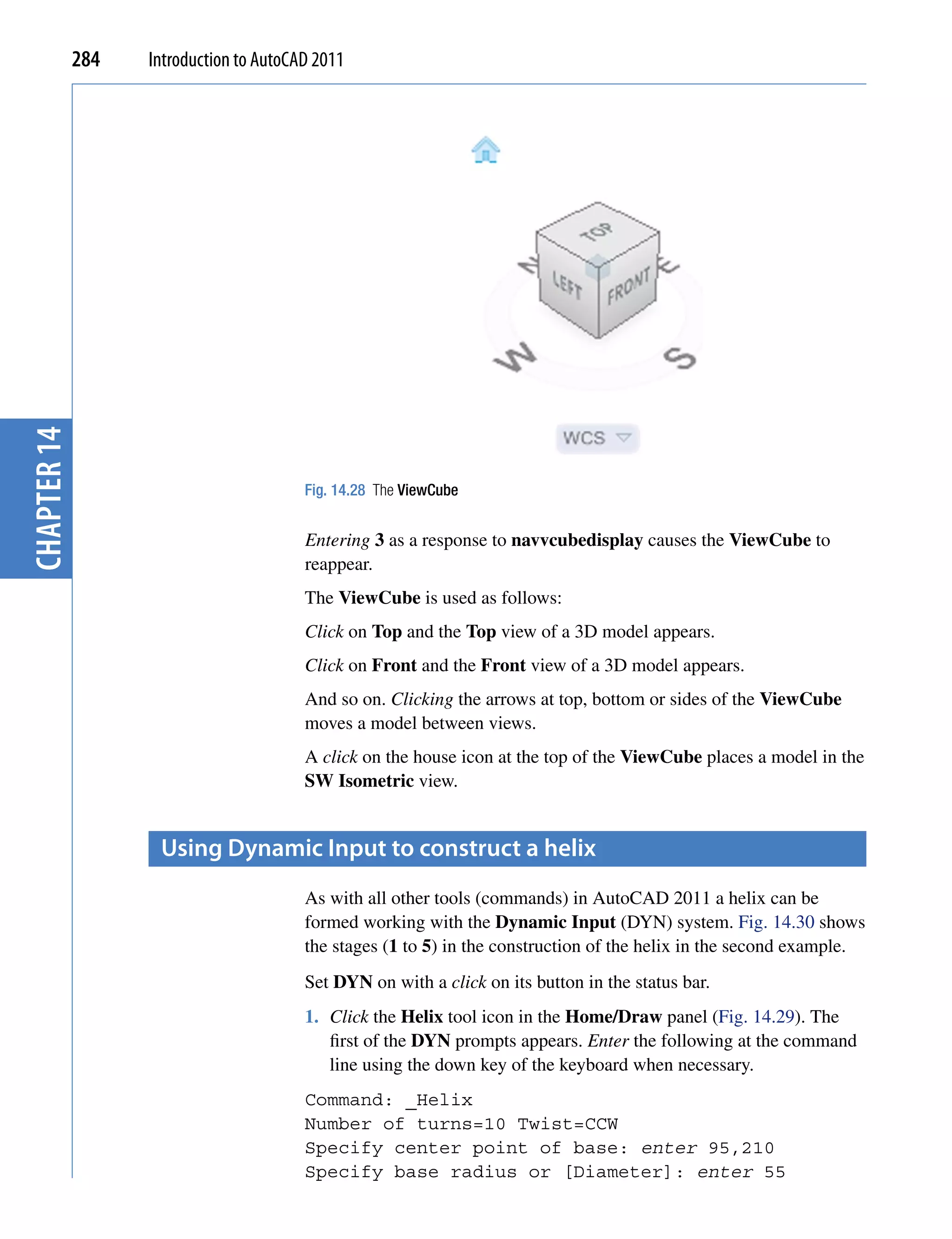 chapter 14   284   Introduction to AutoCAD 2011




                                         Fig. 14.28 The ViewCube


                                         Entering 3 as a response to navvcubedisplay causes the ViewCube to
                                         reappear.
                                         The ViewCube is used as follows:
                                         Click on Top and the Top view of a 3D model appears.
                                         Click on Front and the Front view of a 3D model appears.
                                         And so on. Clicking the arrows at top, bottom or sides of the ViewCube
                                         moves a model between views.
                                         A click on the house icon at the top of the ViewCube places a model in the
                                         SW Isometric view.


                    Using Dynamic input to construct a helix
                                         As with all other tools (commands) in AutoCAD 2011 a helix can be
                                         formed working with the Dynamic Input (DYN) system. Fig. 14.30 shows
                                         the stages (1 to 5) in the construction of the helix in the second example.
                                         Set DYN on with a click on its button in the status bar.
                                         1. Click the Helix tool icon in the Home/Draw panel (Fig. 14.29). The
                                            first of the DYN prompts appears. Enter the following at the command
                                            line using the down key of the keyboard when necessary.
                                         Command: _Helix
                                         Number of turns=10 Twist=CCW
                                         Specify center point of base: enter 95,210
                                         Specify base radius or [Diameter]: enter 55
 