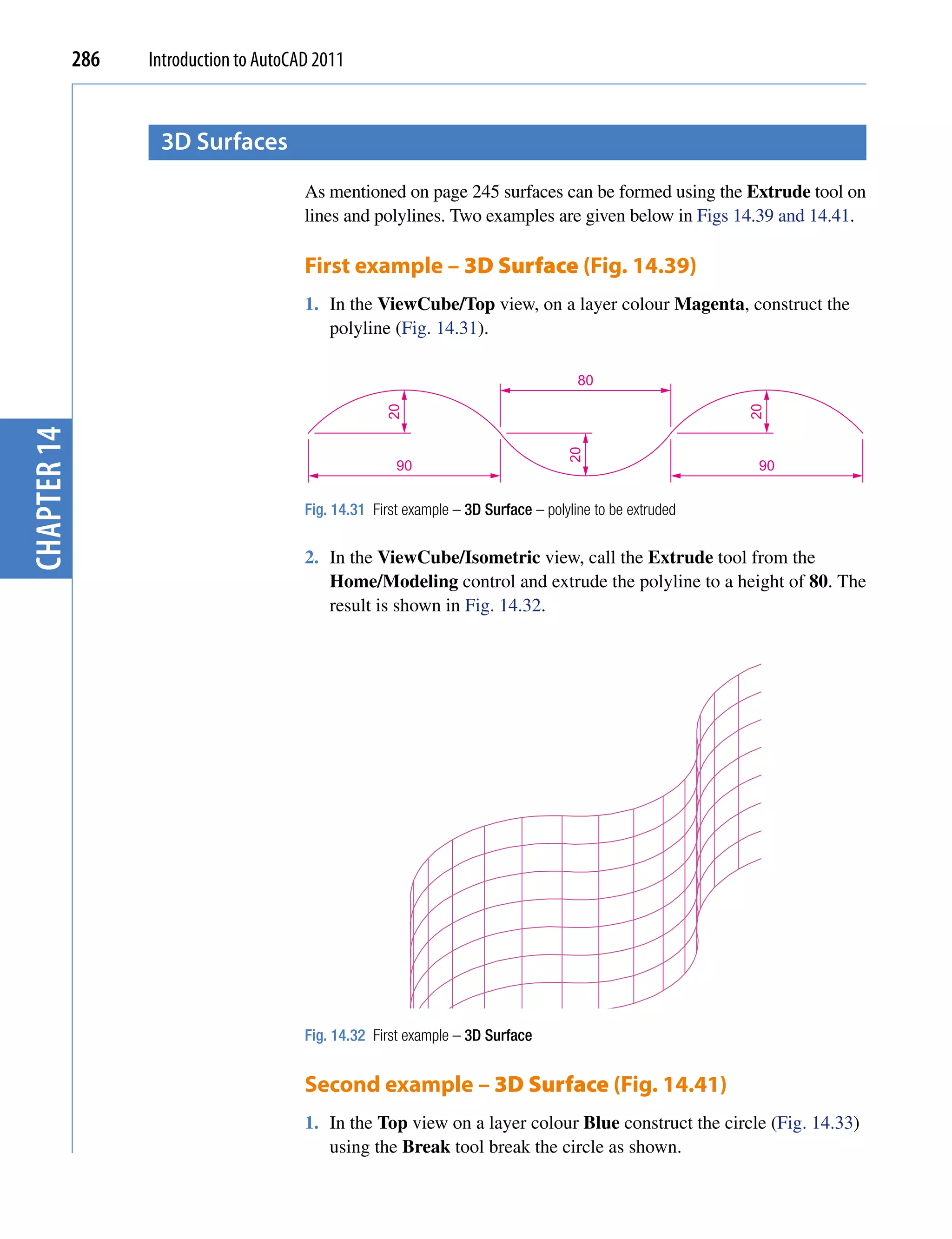 286   Introduction to AutoCAD 2011


                    3D surfaces
                                         As mentioned on page 245 surfaces can be formed using the Extrude tool on
                                         lines and polylines. Two examples are given below in Figs 14.39 and 14.41.

                                         First example – 3D Surface (Fig. 14.39)
                                         1. In the ViewCube/Top view, on a layer colour Magenta, construct the
                                            polyline (Fig. 14.31).

                                                                                       80
                                                      20




                                                                                                           20
chapter 14




                                                                                     20
                                                        90                                                  90


                                         Fig. 14.31 First example – 3D Surface – polyline to be extruded


                                         2. In the ViewCube/Isometric view, call the Extrude tool from the
                                            Home/Modeling control and extrude the polyline to a height of 80. The
                                            result is shown in Fig. 14.32.




                                         Fig. 14.32 First example – 3D Surface


                                         Second example – 3D Surface (Fig. 14.41)
                                         1. In the Top view on a layer colour Blue construct the circle (Fig. 14.33)
                                            using the Break tool break the circle as shown.
 