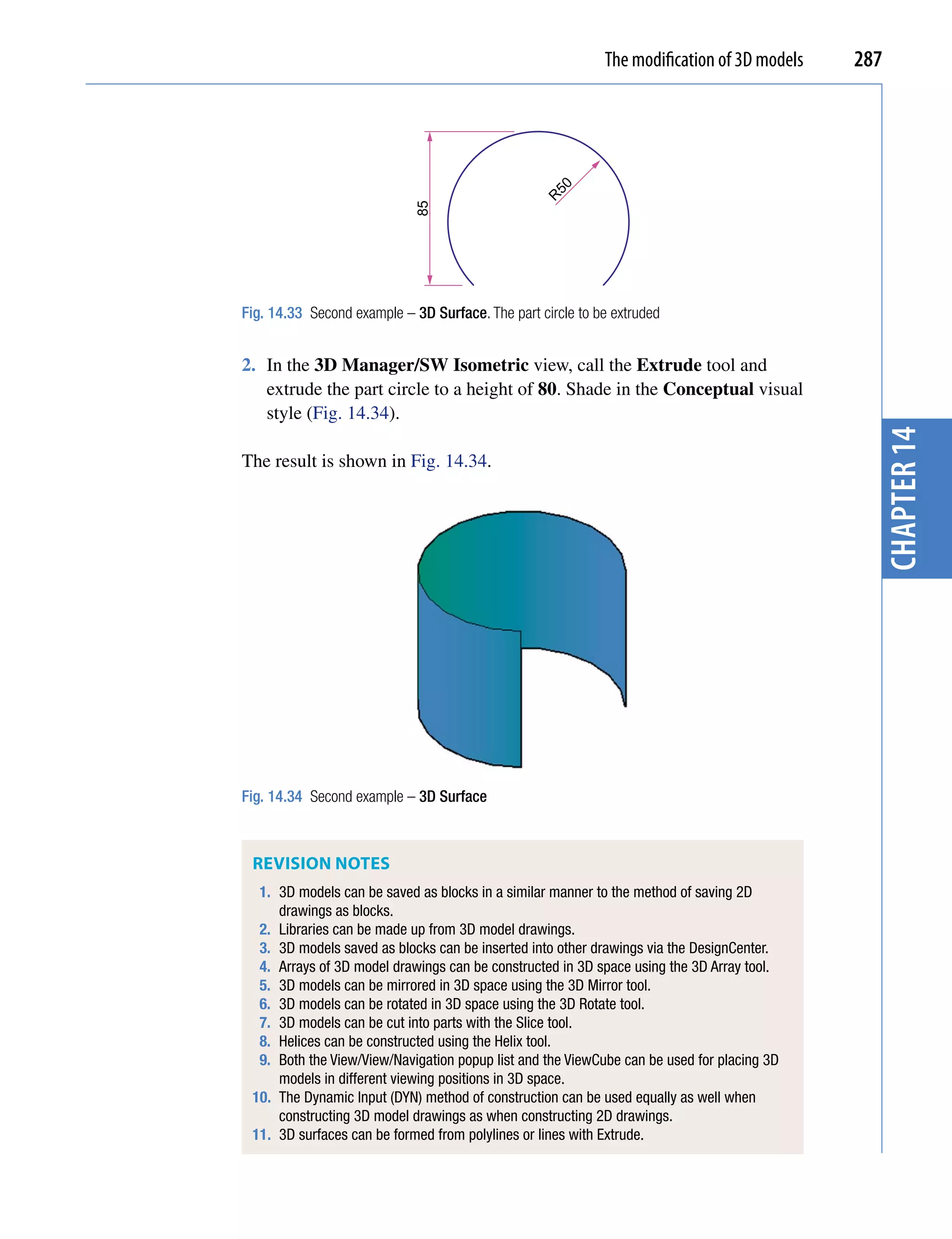 The modification of 3D models   287




                                                   50
                                                  R
                            85
Fig. 14.33 Second example – 3D Surface. The part circle to be extruded


2. In the 3D Manager/SW Isometric view, call the Extrude tool and
   extrude the part circle to a height of 80. Shade in the Conceptual visual
   style (Fig. 14.34).




                                                                                              chapter 14
The result is shown in Fig. 14.34.




Fig. 14.34 Second example – 3D Surface



 REVISIon noTES
  1. 3D models can be saved as blocks in a similar manner to the method of saving 2D
     drawings as blocks.
  2. Libraries can be made up from 3D model drawings.
  3. 3D models saved as blocks can be inserted into other drawings via the DesignCenter.
  4. Arrays of 3D model drawings can be constructed in 3D space using the 3D Array tool.
  5. 3D models can be mirrored in 3D space using the 3D Mirror tool.
  6. 3D models can be rotated in 3D space using the 3D Rotate tool.
  7. 3D models can be cut into parts with the Slice tool.
  8. Helices can be constructed using the Helix tool.
  9. Both the View/View/Navigation popup list and the ViewCube can be used for placing 3D
     models in different viewing positions in 3D space.
 10. The Dynamic Input (DYN) method of construction can be used equally as well when
     constructing 3D model drawings as when constructing 2D drawings.
 11. 3D surfaces can be formed from polylines or lines with Extrude.
 
