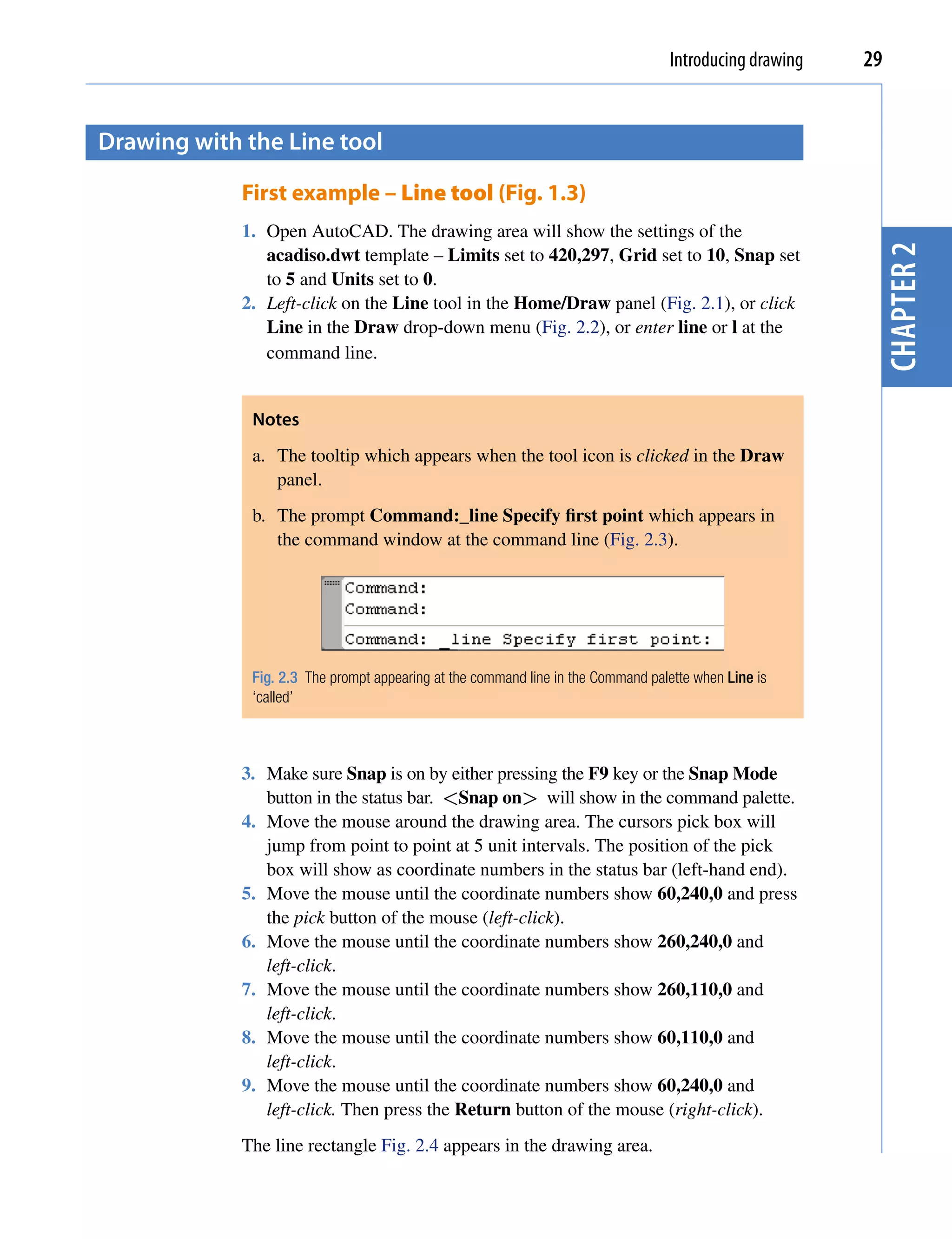 Introducing drawing   29


Drawing with the Line tool

             First example – Line tool (Fig. 1.3)
             1. Open AutoCAD. The drawing area will show the settings of the




                                                                                                          chapter 2
                acadiso.dwt template – Limits set to 420,297, Grid set to 10, Snap set
                to 5 and Units set to 0.
             2. Left-click on the Line tool in the Home/Draw panel (Fig. 2.1), or click
                Line in the Draw drop-down menu (Fig. 2.2), or enter line or l at the
                command line.


              Notes
              a. The tooltip which appears when the tool icon is clicked in the Draw
                 panel.
              b. The prompt Command:_line Specify first point which appears in
                 the command window at the command line (Fig. 2.3).




              Fig. 2.3 The prompt appearing at the command line in the Command palette when Line is
              ‘called’



             3. Make sure Snap is on by either pressing the F9 key or the Snap Mode
                button in the status bar. <Snap on> will show in the command palette.
             4. Move the mouse around the drawing area. The cursors pick box will
                jump from point to point at 5 unit intervals. The position of the pick
                box will show as coordinate numbers in the status bar (left-hand end).
             5. Move the mouse until the coordinate numbers show 60,240,0 and press
                the pick button of the mouse (left-click).
             6. Move the mouse until the coordinate numbers show 260,240,0 and
                left-click.
             7. Move the mouse until the coordinate numbers show 260,110,0 and
                left-click.
             8. Move the mouse until the coordinate numbers show 60,110,0 and
                left-click.
             9. Move the mouse until the coordinate numbers show 60,240,0 and
                left-click. Then press the Return button of the mouse (right-click).
             The line rectangle Fig. 2.4 appears in the drawing area.
 