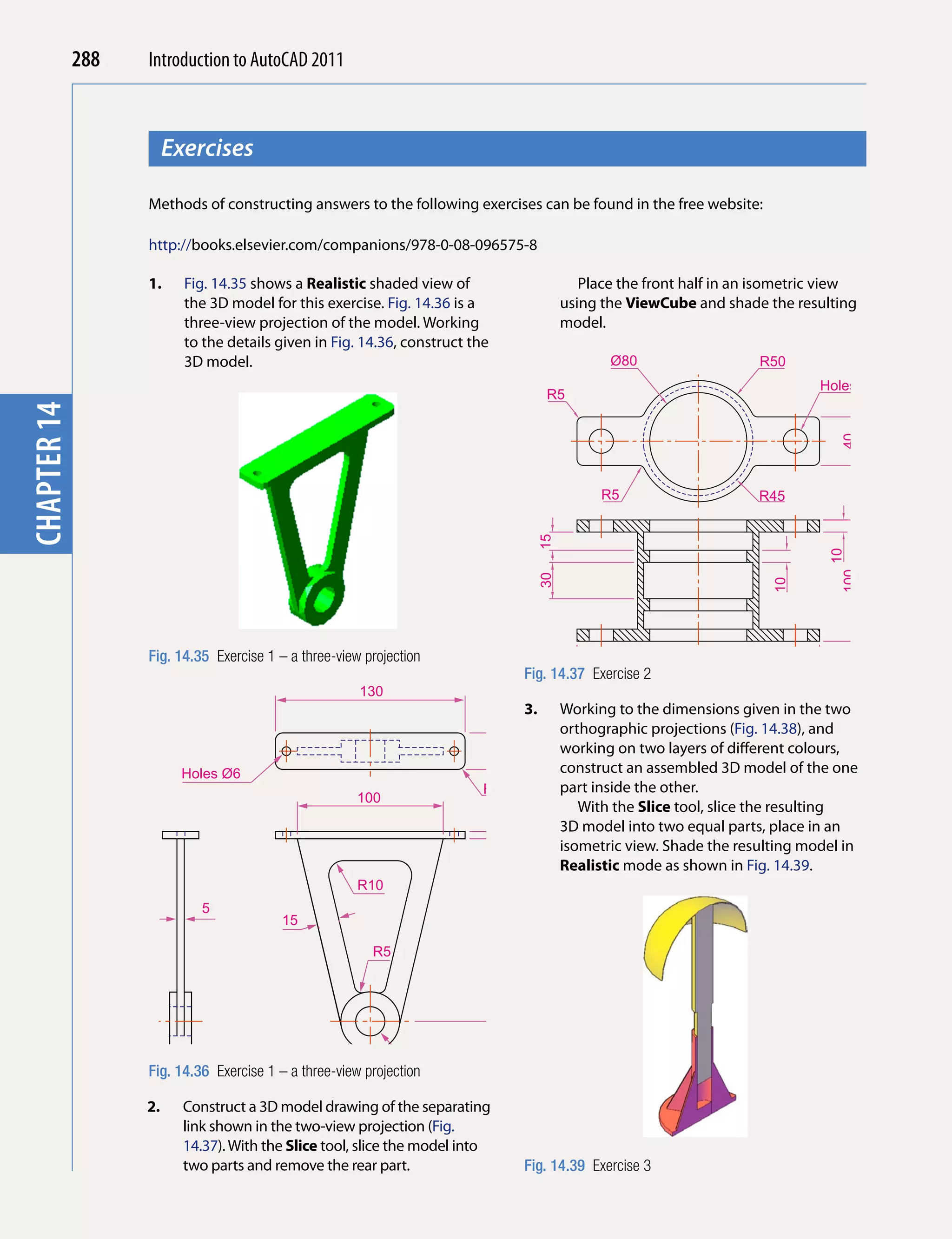 288   Introduction to AutoCAD 2010
                                           2011



                        Exercises
chapter 1



                   Methods of constructing answers to the following exercises can be found in the free website:

                   http://books.elsevier.com/companions/978-0-08-096575-8

                   1.     Fig. 14.35 shows a Realistic shaded view of                                Place the front half in an isometric view
                          the 3D model for this exercise. Fig. 14.36 is a                         using the ViewCube and shade the resulting
                          three-view projection of the model. Working                             model.
                          to the details given in Fig. 14.36, construct the
                          3D model.                                                                      Ø80                   R50
                                                                                                                                        Holes Ø20
                                                                                              R5
chapter 14




                                                                                                                                           40
                                                                                                        R5                     R45


                                                                                             15




                                                                                                                                         10
                                                                                                                                           100
                                                                                             30




                                                                                                                                 10
                   Fig. 14.35 Exercise 1 – a three-view projection                                                  160
                                                                                        Fig. 14.37 Exercise 2       200
                                                       130
                                                                                        3.        Working to the dimensions given in the two
                                                                                                  orthographic projections (Fig. 14.38), and
                                                                                                  working on two layers of different colours,
                                                                              25




                         Holes Ø6                                                                 construct an assembled 3D model of the one
                                                                          R5                      part inside the other.
                                                       100
                                                                                    5                With the Slice tool, slice the resulting
                                                                                                  3D model into two equal parts, place in an
                                                                                                  isometric view. Shade the resulting model in
                                                                                                  Realistic mode as shown in Fig. 14.39.
                                                       R10
                             5
                                          15
                                                                              125




                                                         R5




                   Fig. 15                a three-view projection Hole Ø20
                        14.36 Exercise 1 –R20

                   2.     Construct a 3D model drawing of the separating
                          link shown in the two-view projection (Fig.
                          14.37). With the Slice tool, slice the model into
                          two parts and remove the rear part.                           Fig. 14.39 Exercise 3
 