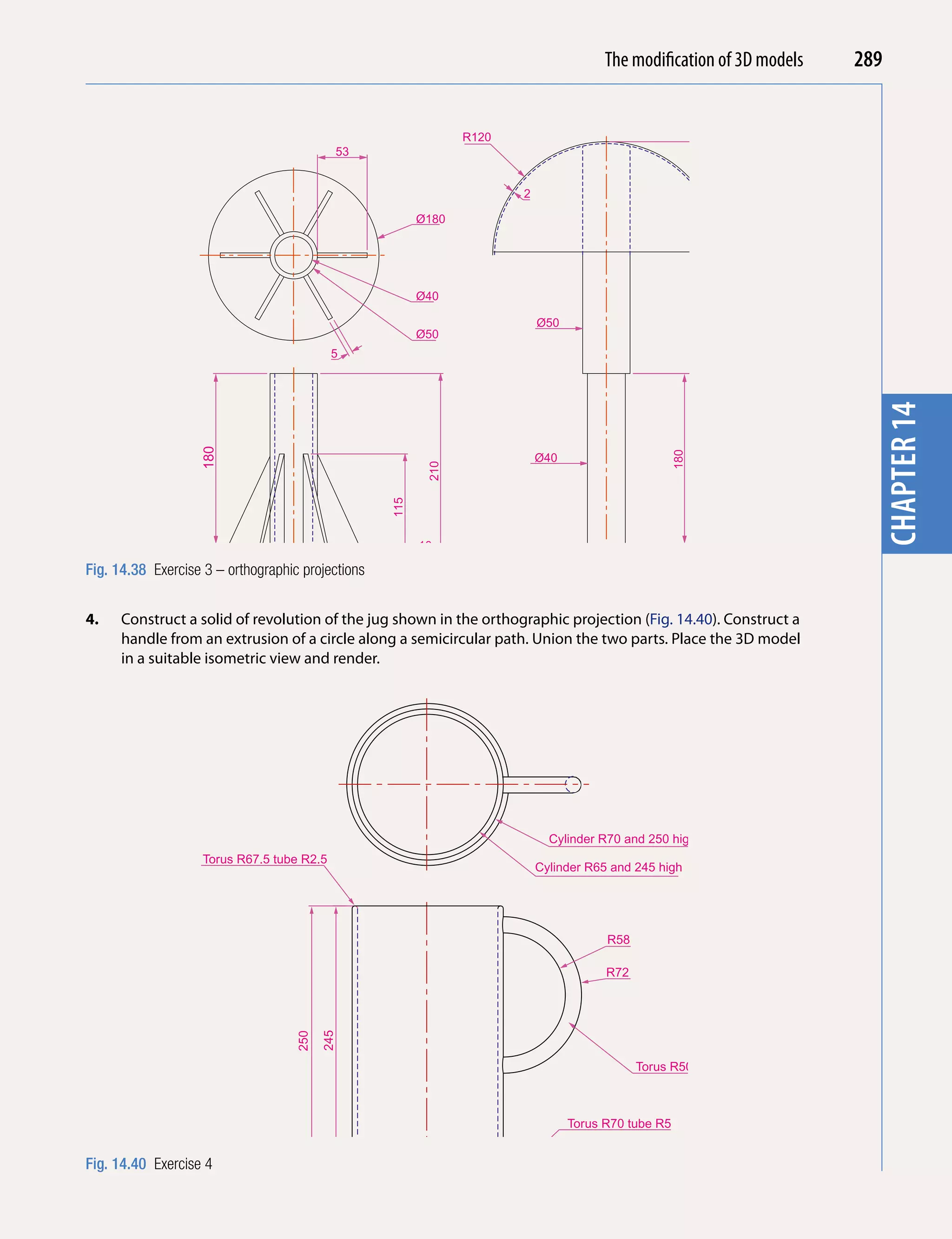 The Introducing AutoCAD 2010
                                                                                           modification of 3D models   289


                                                                R120
                                            53




                                                                                                                         chapter 1
                                                                       2

                                                         Ø180




                                                                                                                 245
                                                         Ø40

                                                                           Ø50
                                                         Ø50
                                            5




                                                                                                                         chapter 14
                   180




                                                                                                     180
                                                                           Ø40
                                                          210
                                                   115




                                                         10

Fig. 14.38 Exercise 3 – orthographic projections
                          55

4.    Construct a solid of revolution of the jug shown in the orthographic projection (Fig. 14.40). Construct a
      handle from an extrusion of a circle along a semicircular path. Union the two parts. Place the 3D model
      in a suitable isometric view and render.




                                                                             Cylinder R70 and 250 high
                    Torus R67.5 tube R2.5
                                                                           Cylinder R65 and 245 high




                                                                                       R58

                                                                                       R72
                                          245
                                    250




                                                                                             Torus R50 tube R7



                                                                                 Torus R70 tube R5


Fig. 14.40 Exercise 4
 