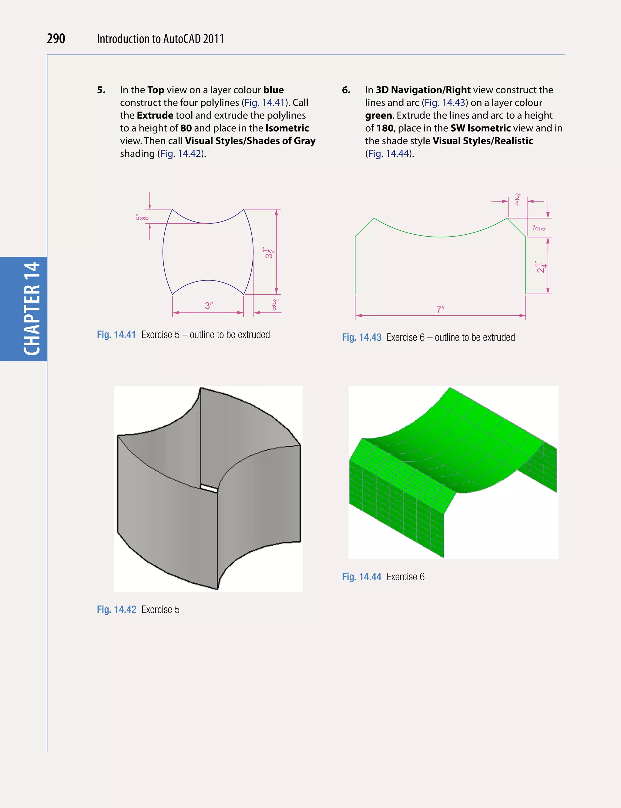 290   Introduction to AutoCAD 2010
                                           2011


                   5.    In the Top view on a layer colour blue            6.    In 3D navigation/Right view construct the
chapter 1

                         construct the four polylines (Fig. 14.41). Call         lines and arc (Fig. 14.43) on a layer colour
                         the Extrude tool and extrude the polylines              green. Extrude the lines and arc to a height
                         to a height of 80 and place in the Isometric            of 180, place in the SW Isometric view and in
                         view. Then call Visual Styles/Shades of Gray            the shade style Visual Styles/Realistic
                         shading (Fig. 14.42).                                   (Fig. 14.44).


                                                                                                                            3�
                                                                                                                            4
                             5�
                             8




                                                                                                                                 3�
                                                                                                                                 4
                                                               1�
                                                              32




                                                                                                                                  1�
chapter 14




                                                                                                                                 24
                                                                    3�
                                               3�                   8                               7�

                   Fig. 14.41 Exercise 5 – outline to be extruded          Fig. 14.43 Exercise 6 – outline to be extruded




                                                                           Fig. 14.44 Exercise 6


                   Fig. 14.42 Exercise 5
 