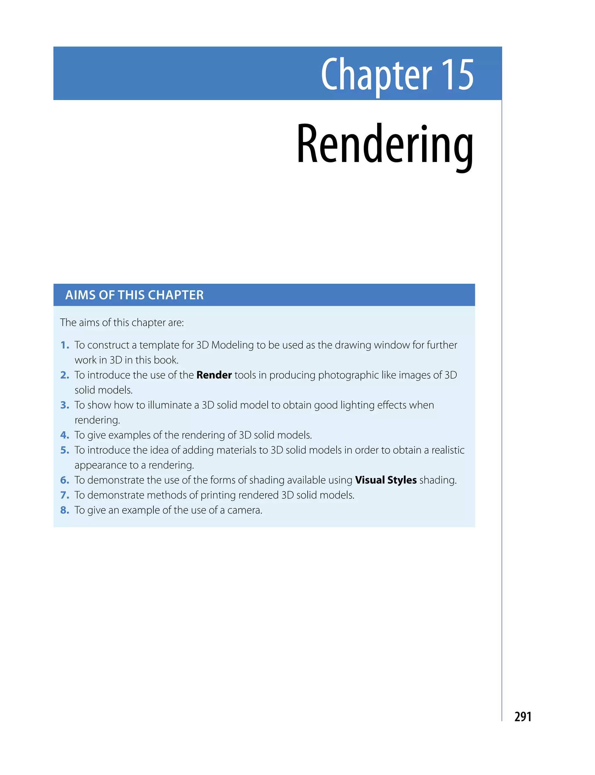 Chapter 15
                                                      Rendering

 Aims of this chApter

The aims of this chapter are:

1. To construct a template for 3D Modeling to be used as the drawing window for further
   work in 3D in this book.
2. To introduce the use of the Render tools in producing photographic like images of 3D
   solid models.
3. To show how to illuminate a 3D solid model to obtain good lighting effects when
   rendering.
4. To give examples of the rendering of 3D solid models.
5. To introduce the idea of adding materials to 3D solid models in order to obtain a realistic
   appearance to a rendering.
6. To demonstrate the use of the forms of shading available using Visual Styles shading.
7. To demonstrate methods of printing rendered 3D solid models.
8. To give an example of the use of a camera.




                                                                                                 291
 