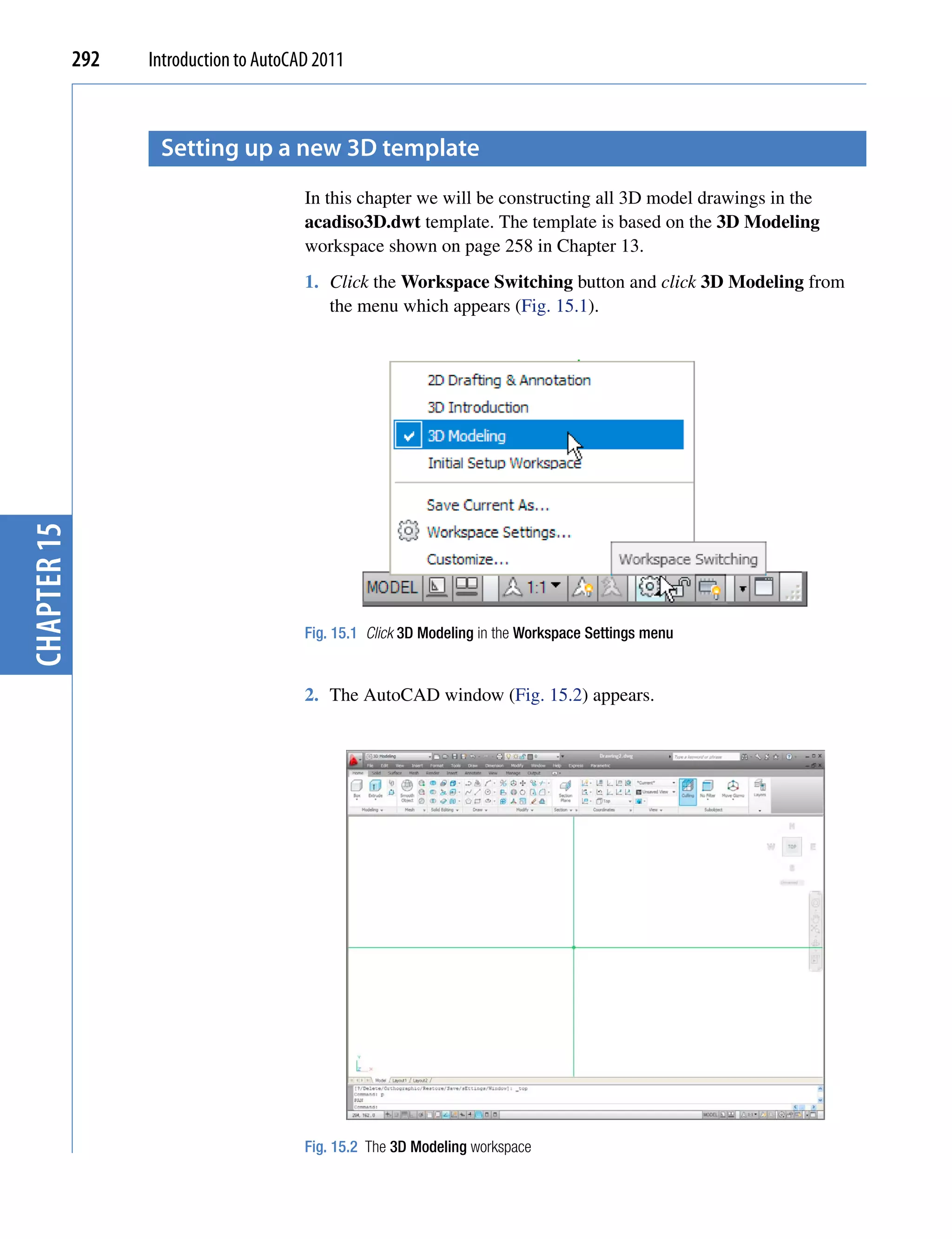 292   Introduction to AutoCAD 2011



                    setting up a new 3D template
                                         In this chapter we will be constructing all 3D model drawings in the
                                         acadiso3D.dwt template. The template is based on the 3D Modeling
                                         workspace shown on page 258 in Chapter 13.
                                         1. Click the Workspace Switching button and click 3D Modeling from
                                            the menu which appears (Fig. 15.1).
chapter 15




                                         Fig. 15.1 Click 3D Modeling in the Workspace Settings menu


                                         2. The AutoCAD window (Fig. 15.2) appears.




                                         Fig. 15.2 The 3D Modeling workspace
 