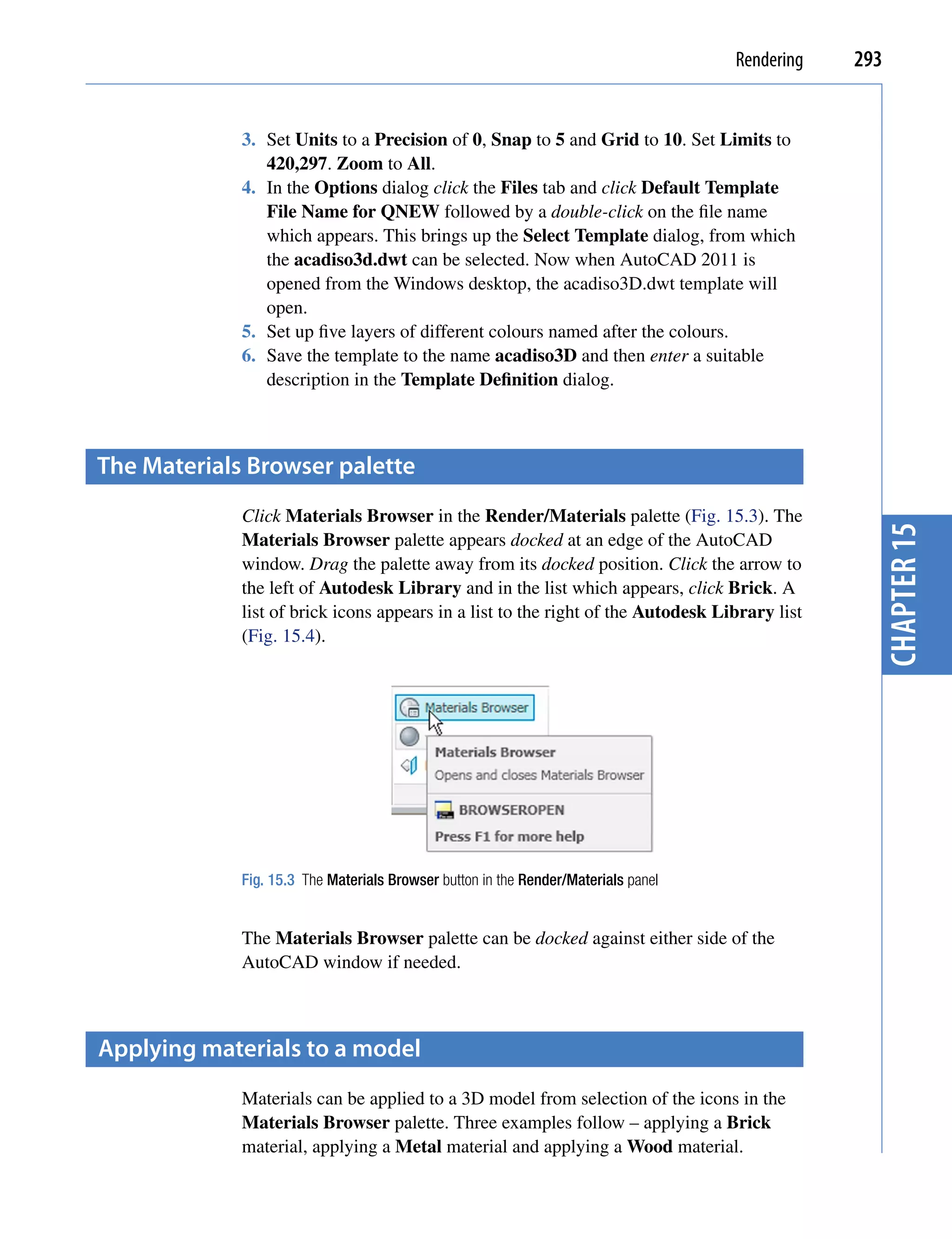 Rendering   293


             3. Set Units to a Precision of 0, Snap to 5 and Grid to 10. Set Limits to
                420,297. Zoom to All.
             4. In the Options dialog click the Files tab and click Default Template
                File Name for QNEW followed by a double-click on the file name
                which appears. This brings up the Select Template dialog, from which
                the acadiso3d.dwt can be selected. Now when AutoCAD 2011 is
                opened from the Windows desktop, the acadiso3D.dwt template will
                open.
             5. Set up five layers of different colours named after the colours.
             6. Save the template to the name acadiso3D and then enter a suitable
                description in the Template Definition dialog.



the materials Browser palette
             Click Materials Browser in the Render/Materials palette (Fig. 15.3). The




                                                                                                  chapter 15
             Materials Browser palette appears docked at an edge of the AutoCAD
             window. Drag the palette away from its docked position. Click the arrow to
             the left of Autodesk Library and in the list which appears, click Brick. A
             list of brick icons appears in a list to the right of the Autodesk Library list
             (Fig. 15.4).




             Fig. 15.3 The Materials Browser button in the Render/Materials panel


             The Materials Browser palette can be docked against either side of the
             AutoCAD window if needed.



Applying materials to a model
             Materials can be applied to a 3D model from selection of the icons in the
             Materials Browser palette. Three examples follow – applying a Brick
             material, applying a Metal material and applying a Wood material.
 