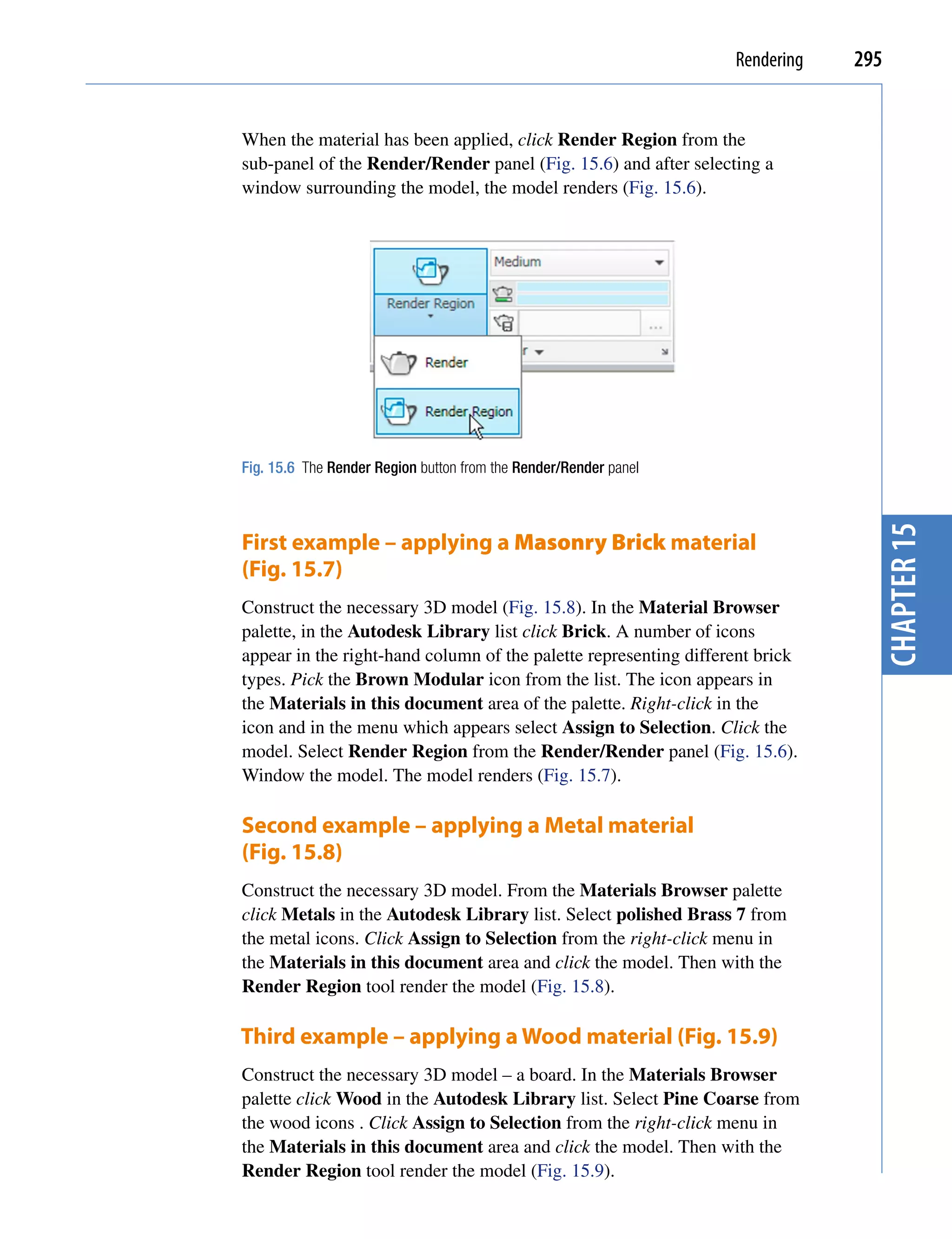 Rendering   295


When the material has been applied, click Render Region from the
sub-panel of the Render/Render panel (Fig. 15.6) and after selecting a
window surrounding the model, the model renders (Fig. 15.6).




Fig. 15.6 The Render Region button from the Render/Render panel




                                                                                chapter 15
First example – applying a Masonry Brick material
(Fig. 15.7)
Construct the necessary 3D model (Fig. 15.8). In the Material Browser
palette, in the Autodesk Library list click Brick. A number of icons
appear in the right-hand column of the palette representing different brick
types. Pick the Brown Modular icon from the list. The icon appears in
the Materials in this document area of the palette. Right-click in the
icon and in the menu which appears select Assign to Selection. Click the
model. Select Render Region from the Render/Render panel (Fig. 15.6).
Window the model. The model renders (Fig. 15.7).

Second example – applying a Metal material
(Fig. 15.8)
Construct the necessary 3D model. From the Materials Browser palette
click Metals in the Autodesk Library list. Select polished Brass 7 from
the metal icons. Click Assign to Selection from the right-click menu in
the Materials in this document area and click the model. Then with the
Render Region tool render the model (Fig. 15.8).

Third example – applying a Wood material (Fig. 15.9)
Construct the necessary 3D model – a board. In the Materials Browser
palette click Wood in the Autodesk Library list. Select Pine Coarse from
the wood icons . Click Assign to Selection from the right-click menu in
the Materials in this document area and click the model. Then with the
Render Region tool render the model (Fig. 15.9).
 