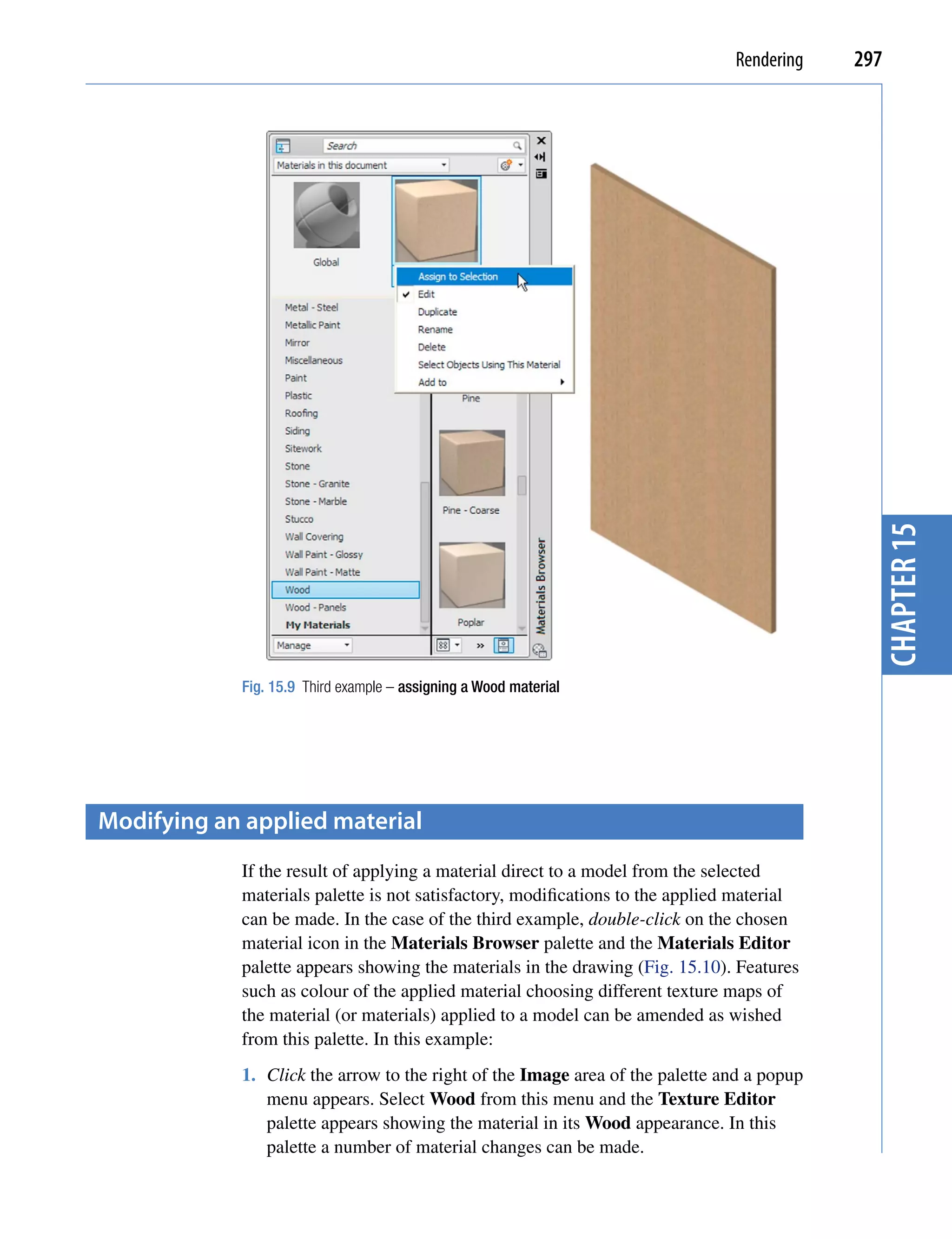 Rendering   297




                                                                                             chapter 15
            Fig. 15.9 Third example – assigning a Wood material




modifying an applied material
            If the result of applying a material direct to a model from the selected
            materials palette is not satisfactory, modifications to the applied material
            can be made. In the case of the third example, double-click on the chosen
            material icon in the Materials Browser palette and the Materials Editor
            palette appears showing the materials in the drawing (Fig. 15.10). Features
            such as colour of the applied material choosing different texture maps of
            the material (or materials) applied to a model can be amended as wished
            from this palette. In this example:
            1. Click the arrow to the right of the Image area of the palette and a popup
               menu appears. Select Wood from this menu and the Texture Editor
               palette appears showing the material in its Wood appearance. In this
               palette a number of material changes can be made.
 