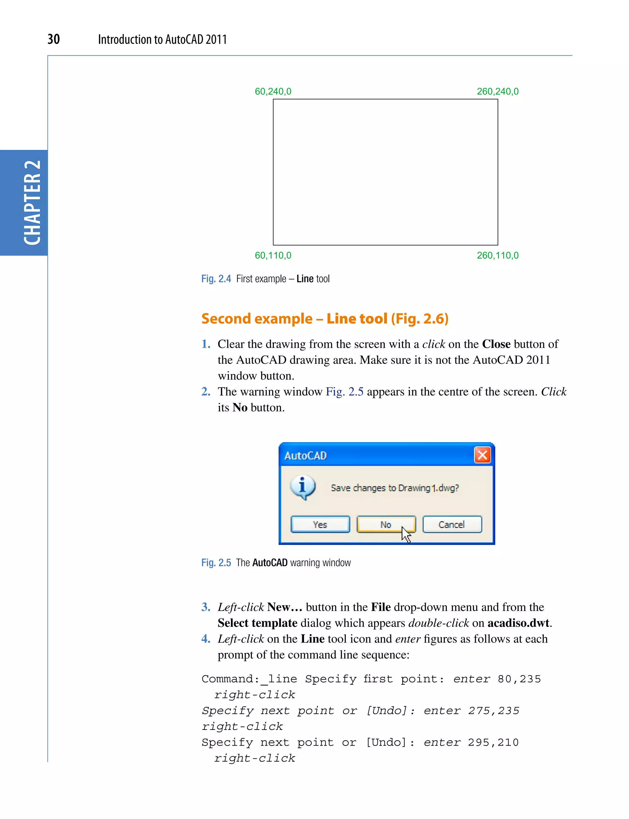 30   Introduction to AutoCAD 2011


                                                     60,240,0                                  260,240,0
chapter 2




                                                     60,110,0                                  260,110,0

                                       Fig. 2.4 First example – Line tool


                                       Second example – Line tool (Fig. 2.6)
                                       1. Clear the drawing from the screen with a click on the Close button of
                                          the AutoCAD drawing area. Make sure it is not the AutoCAD 2011
                                          window button.
                                       2. The warning window Fig. 2.5 appears in the centre of the screen. Click
                                          its No button.




                                       Fig. 2.5 The AutoCAD warning window



                                       3. Left-click New… button in the File drop-down menu and from the
                                          Select template dialog which appears double-click on acadiso.dwt.
                                       4. Left-click on the Line tool icon and enter figures as follows at each
                                          prompt of the command line sequence:
                                       Command:_line Specify first point: enter 80,235
                                         right-click
                                       Specify next point or [Undo]: enter 275,235
                                       right-click
                                       Specify next point or [Undo]: enter 295,210
                                         right-click
 