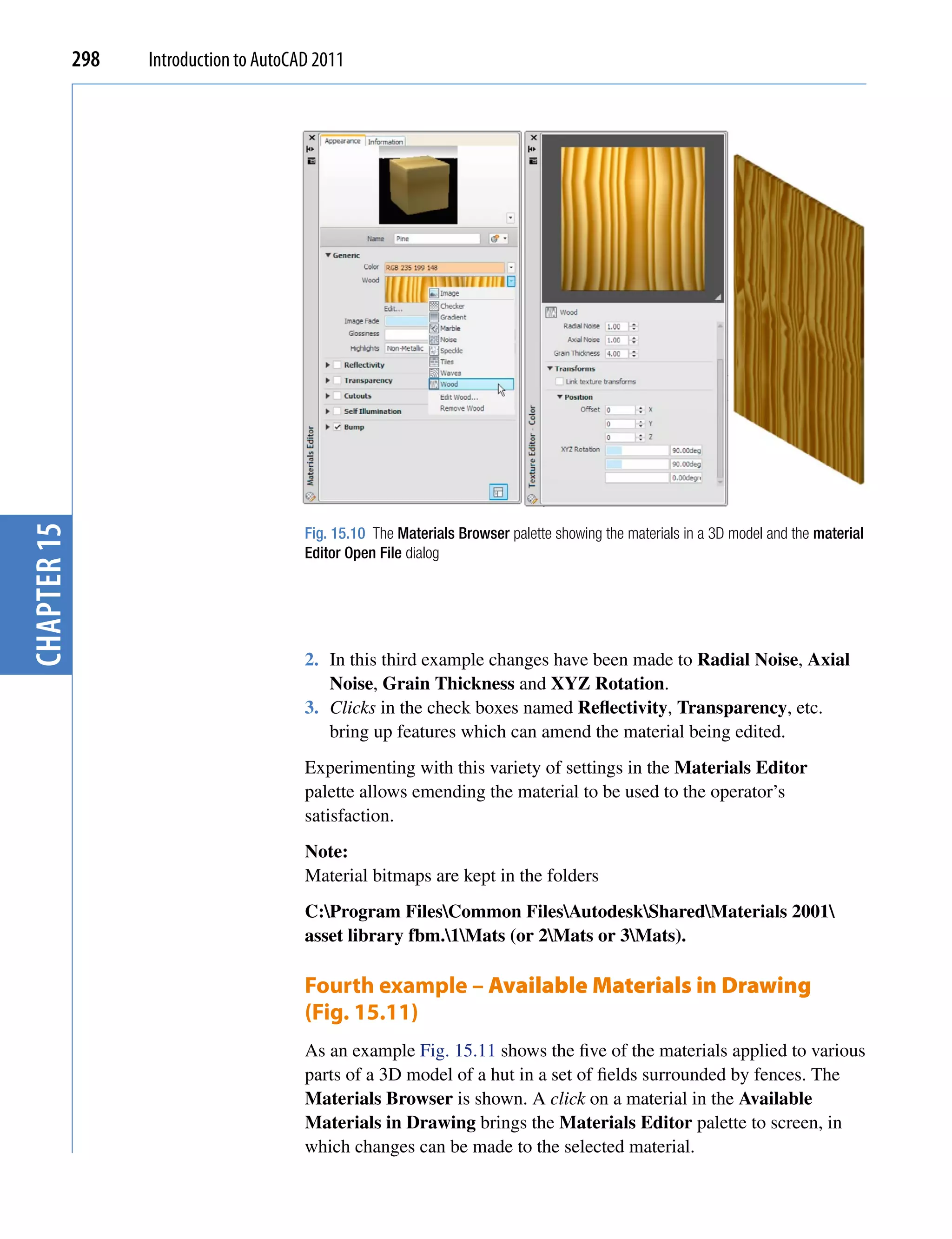 chapter 15   298   Introduction to AutoCAD 2011




                                         Fig. 15.10 The Materials Browser palette showing the materials in a 3D model and the material
                                         Editor Open File dialog




                                         2. In this third example changes have been made to Radial Noise, Axial
                                            Noise, Grain Thickness and XYZ Rotation.
                                         3. Clicks in the check boxes named Reflectivity, Transparency, etc.
                                            bring up features which can amend the material being edited.
                                         Experimenting with this variety of settings in the Materials Editor
                                         palette allows emending the material to be used to the operator’s
                                         satisfaction.
                                         Note:
                                         Material bitmaps are kept in the folders
                                         C:Program FilesCommon FilesAutodeskSharedMaterials 2001
                                         asset library fbm.1Mats (or 2Mats or 3Mats).

                                         Fourth example – Available Materials in Drawing
                                         (Fig. 15.11)
                                         As an example Fig. 15.11 shows the five of the materials applied to various
                                         parts of a 3D model of a hut in a set of fields surrounded by fences. The
                                         Materials Browser is shown. A click on a material in the Available
                                         Materials in Drawing brings the Materials Editor palette to screen, in
                                         which changes can be made to the selected material.
 