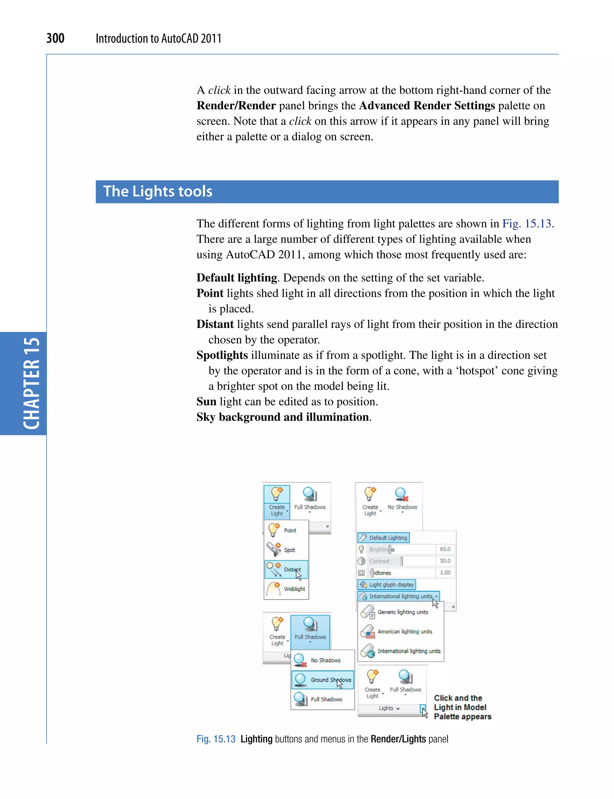 300   Introduction to AutoCAD 2011


                                         A click in the outward facing arrow at the bottom right-hand corner of the
                                         Render/Render panel brings the Advanced Render Settings palette on
                                         screen. Note that a click on this arrow if it appears in any panel will bring
                                         either a palette or a dialog on screen.



                    the Lights tools
                                         The different forms of lighting from light palettes are shown in Fig. 15.13.
                                         There are a large number of different types of lighting available when
                                         using AutoCAD 2011, among which those most frequently used are:
                                         Default lighting. Depends on the setting of the set variable.
                                         Point lights shed light in all directions from the position in which the light
                                           is placed.
                                         Distant lights send parallel rays of light from their position in the direction
                                           chosen by the operator.
chapter 15




                                         Spotlights illuminate as if from a spotlight. The light is in a direction set
                                           by the operator and is in the form of a cone, with a ‘hotspot’ cone giving
                                           a brighter spot on the model being lit.
                                         Sun light can be edited as to position.
                                         Sky background and illumination.




                                         Fig. 15.13 Lighting buttons and menus in the Render/Lights panel
 